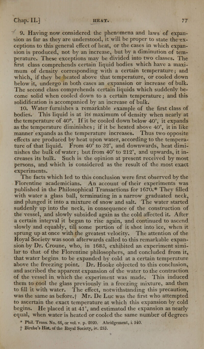 9. Having now considered the phenomena and laws of expan- sion as far as they are understood, it will be proper to state the ex- ceptions to this general effect of heat, or the cases in which expan- sion is produced, not by an increase, but by a diminution of tem- perature. These exceptions may be divided into two classes. The first class comprehends certain liquid bodies which have a maxi- mum of density corresponding with a certain temperature; and which> if they be heated above that temperature, or cooled down below it, undergo in both cases an expansion or increase of bulk. The second class comprehends certain liquids which suddenly be- come solid when cooled down to a certain temperature; and this solidification is accompanied by an increase of bulk. 10. Water furnishes a remarkable example of the first class of bodies. This liquid is at its' maximum of density when nearly at the temperature of 40°. If it be cooled down below 40°, it expands as the temperature diminishes ; if it be heated above 40°, it in like manner expands as the temperature increases. Thus two opposite effects are produced by heat upon water, according to the tempera- ture of that liquid. From 40° to 32°, and downwards, heat dimi- nishes the bulk of water; but from 40° to 212°, and upwards, it in- creases its bulk. Such is the opinion at present received by most persons, and which is considered as the result of the most exact experiments. The facts which led to this conclusion were first observed by the Florentine academicians. An account of their experiments was published in the Philosophical Transactions for 1670.* They filled with water a glass ball, terminating in a narrow graduated neck, and plunged it into a mixture of snow and salt. The water started suddenly up into the neck, in consequence of the construction of the vessel, and slowly subsided again as the cold affected it. After a certain interval it began to rise again, and continued to ascend slowly and equably, till some portion of it shot into ice, when it sprung up at once with the greatest velocity. The attention of the Royal Society was soon afterwards called to this remarkable expan- sion by Dr. Croune, who, in 1683, exhibited an experiment simi- lar to that of the Florentine philosophers, and concluded from it, that water begins to be expanded by cold at a certain temperature above the freezing point. Dr. Hooke objected to this conclusion, and ascribed the apparent expansion of the water to the contraction of the vessel in which the experiment was made. This induced them to cool the glass previously in a freezing mixture, and then to fill it with water. The effect, notwithstanding this precaution, was the same as before.f Mr. De Luc was the first who attempted to ascertain the exact temperature at which this expansion by cold begins. He placed it at 41°, and estimated the expansion as nearly equal, when water is heated or cooled the same number of degrees * Phil. Trans. No. 66, or vol. v. p. 2020. Abridgement, i. 540. f Birche's Hist, of the Royal Society, ir. 253.