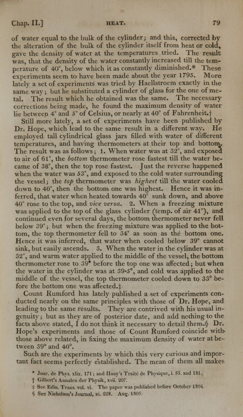 of water equal to the bulk of the cylinder; and this, corrected by the alteration of the bulk of the cylinder itself from heat or cold, gave the density of water at the temperatures tried. The result was, that the density of the water constantly increased till the tem- perature of 40°, below which it as constantly diminished.* These experiments seem to have been made about the year 1795. More lately a set of experiments was tried by Haellstroem exactly in the same way; but he substituted a cylinder of glass for the one of me- tal. The result which he obtained was the same. The necessary corrections being made, he found the maximum density of water lie between 4° and 5° of Celsius, or nearly at 40° of Fahrenheit.! Still more lately, a set of experiments have been published by Dr. Hope, which lead to the same result in a different way. He employed tall cylindrical glass jars filled with water of different temperatures, and having thermometers at their top and bottom. The result was as follows ; 1. When water was at 32°, and exposed to air of 61°, the bottom thermometer rose fastest till the water be- came of 38°, then the top rose fastest. Just the reverse happened when the water was 53°, and exposed to the cold water surrounding the vessel; the top thermometer was highest till the water cooled down to 40°, then the bottom one was highest. Hence it was in- ferred, that water when heated towards 40° sunk down, and above 40° rose to the top, and vice versa. 2. When a freezing mixture was applied to the top of the glass cylinder (temp, of air 41°), and continued even for several days, the bottom thermometer never fell below 39°; but when the freezing mixture was applied to the bot- tom, the top thermometer fell to 34° as soon as the bottom one. Hence it was inferred, that water when cooled below 39° cannot sink, but easily ascends. 3. When the water in the cylinder was at 32°, and warm water applied to the middle of the vessel, the bottom thermometer rose to 39* before the top one was affected; but when the water in the cylinder was at 39*5°, and cold was applied to the middle of the vessel, the top thermometer cooled down to 33° be- fore the bottom one was affected.^ Count Rumford has lately published a set of experiments con- ducted nearly on the same principles with those of Dr. Hope, and leading to the same results. They are contrived with his usual in- genuity ; but as they are of posterior date, and add nothing to the facts above stated, I do not think it necessary to detail them.§ Dr. Hope's experiments and those of Count Rumford coincide with- those above related, in fixing the maximum density of water at be- tween 39° and 40°. Such are the experiments by which this very curious and impor- tant fact seems perfectly e'stablished. The mean of them all makes * Jour, de Phys. xlix. 171; and Hauy's Traite de Physique, i. 55. and 181. ■j Gilbert's Annalen der Physik, xvii. 207. i See Edin. Trans, vol. vi. The paper was published before October 1804 & See Nicholson's Journal, xi. 228. Aug. 1805.