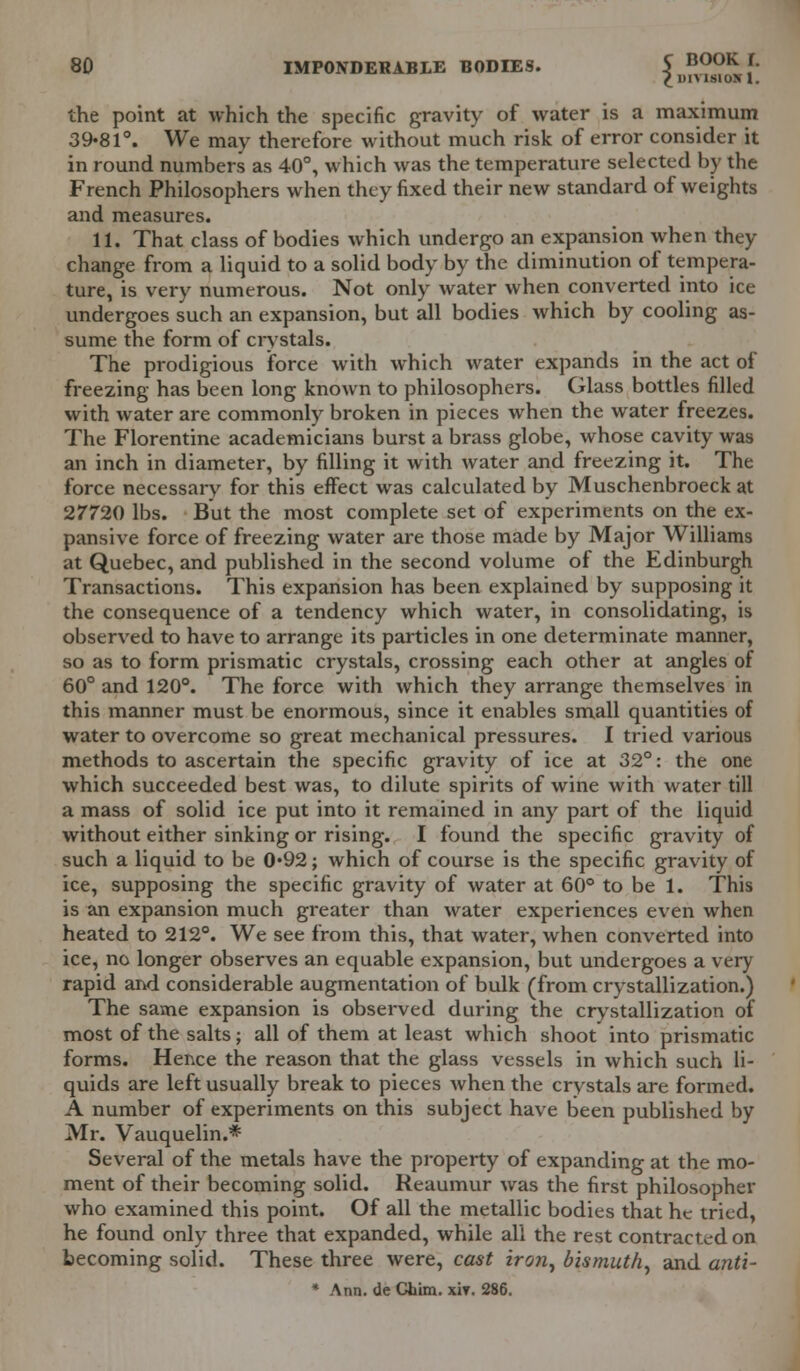 £ DIVISION 1. the point at which the specific gravity of water is a maximum 39*81°. We may therefore without much risk of error consider it in round numbers as 40°, which was the temperature selected by the French Philosophers when they fixed their new standard of weights and measures. 11. That class of bodies which undergo an expansion when they change from a liquid to a solid body by the diminution of tempera- ture, is very numerous. Not only water when converted into ice undergoes such an expansion, but all bodies which by cooling as- sume the form of crystals. The prodigious force with which water expands in the act of freezing has been long known to philosophers. Glass bottles filled with water are commonly broken in pieces when the water freezes. The Florentine academicians burst a brass globe, whose cavity was an inch in diameter, by filling it with water and freezing it. The force necessary for this effect was calculated by Muschenbroeck at 27720 lbs. But the most complete set of experiments on the ex- pansive force of freezing water are those made by Major Williams at Quebec, and published in the second volume of the Edinburgh Transactions. This expansion has been explained by supposing it the consequence of a tendency which water, in consolidating, is observed to have to arrange its particles in one determinate manner, so as to form prismatic crystals, crossing each other at angles of 60° and 120°. The force with which they arrange themselves in this manner must be enormous, since it enables small quantities of water to overcome so great mechanical pressures. I tried various methods to ascertain the specific gravity of ice at 32°: the one which succeeded best was, to dilute spirits of wine with water till a mass of solid ice put into it remained in any part of the liquid without either sinking or rising. I found the specific gravity of such a liquid to be 0*92; which of course is the specific gravity of ice, supposing the specific gravity of water at 60° to be 1. This is an expansion much greater than water experiences even when heated to 212°. We see from this, that water, when converted into ice, no longer observes an equable expansion, but undergoes a very rapid and considerable augmentation of bulk (from crystallization.) The same expansion is observed during the crystallization of most of the salts; all of them at least which shoot into prismatic forms. Hence the reason that the glass vessels in which such li- quids are left usually break to pieces when the crystals are formed. A number of experiments on this subject have been published by Mr. Vauquelin.* Several of the metals have the property of expanding at the mo- ment of their becoming solid. Reaumur was the first philosopher who examined this point. Of all the metallic bodies that he tried, he found only three that expanded, while all the rest contracted on becoming solid. These three were, cast iron, bismuth, and anti- * Ann. de Chim. xiv. 286.