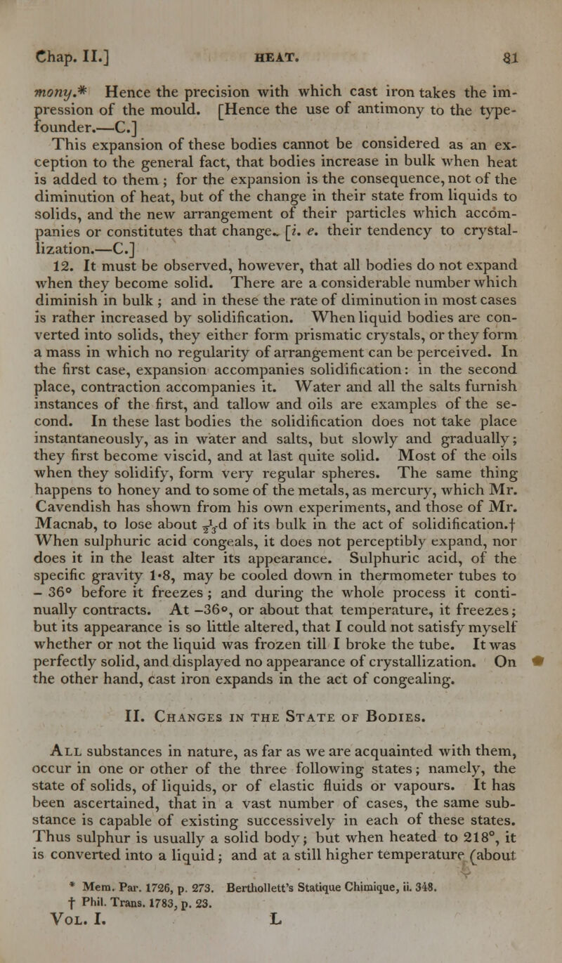 mony.* Hence the precision with which cast iron takes the im- pression of the mould. [Hence the use of antimony to the type- founder.—C] This expansion of these bodies cannot be considered as an ex- ception to the general fact, that bodies increase in bulk when heat is added to them ; for the expansion is the consequence, not of the diminution of heat, but of the change in their state from liquids to solids, and the new arrangement of their particles which accom- panies or constitutes that change [?. e. their tendency to crystal- lization.—C] 12. It must be observed, however, that all bodies do not expand when they become solid. There are a considerable number which diminish in bulk ; and in these the rate of diminution in most cases is rather increased by solidification. When liquid bodies are con- verted into solids, they either form prismatic crystals, or they form a mass in which no regularity of arrangement can be perceived. In the first case, expansion accompanies solidification: in the second place, contraction accompanies it. Water and all the salts furnish instances of the first, and tallow and oils are examples of the se- cond. In these last bodies the solidification does not take place instantaneously, as in water and salts, but slowly and gradually; they first become viscid, and at last quite solid. Most of the oils when they solidify, form veiy regular spheres. The same thing happens to honey and to some of the metals, as mercury, which Mr. Cavendish has shown from his own experiments, and those of Mr. Macnab, to lose about ^3-d of its bulk in the act of solidification.! When sulphuric acid congeals, it does not perceptibly expand, nor does it in the least alter its appearance. Sulphuric acid, of the specific gravity 1*8, may be cooled down in thermometer tubes to - 36° before it freezes ; and during the whole process it conti- nually contracts. At -36», or about that temperature, it freezes; but its appearance is so little altered, that I could not satisfy myself whether or not the liquid was frozen till I broke the tube. It was perfectly solid, and displayed no appearance of crystallization. On the other hand, cast iron expands in the act of congealing. II. Changes in the State of Bodies. All substances in nature, as far as we are acquainted with them, occur in one or other of the three following states; namely, the state of solids, of liquids, or of elastic fluids or vapours. It has been ascertained, that in a vast number of cases, the same sub- stance is capable of existing successively in each of these states. Thus sulphur is usually a solid body; but when heated to 218°, it is converted into a liquid; and at a still higher temperature (about * Mem. Par. 1726, p. 273. Berthollett's Statique Chimique, ii. 348. t Phil. Trans. 1783, p. 23.