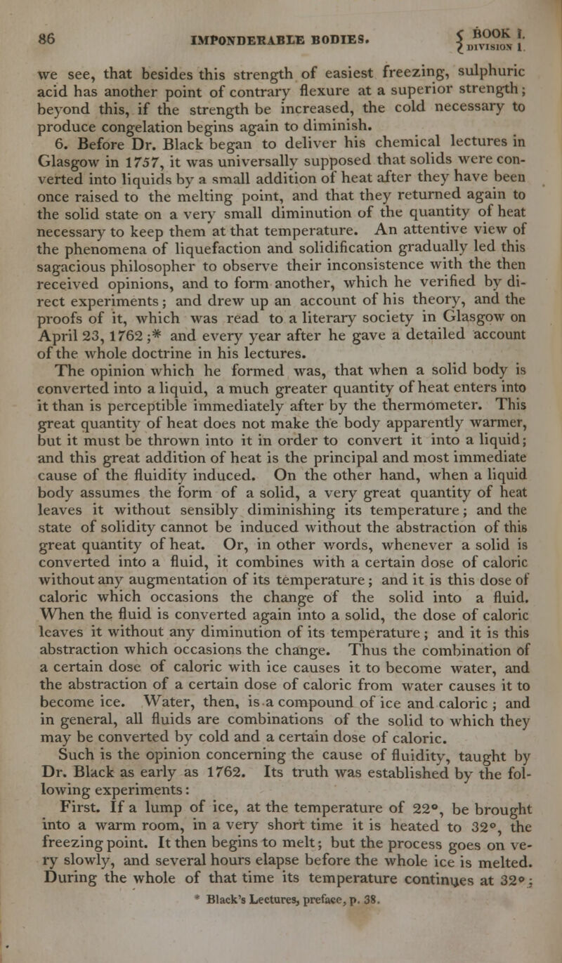 we see, that besides this strength of easiest freezing, sulphuric acid has another point of contrary flexure at a superior strength; beyond this, if the strength be increased, the cold necessary to produce congelation begins again to diminish. 6. Before Dr. Black began to deliver his chemical lectures in Glasgow in 1757, it was universally supposed that solids were con- verted into liquids by a small addition of heat after they have been once raised to the melting point, and that they returned again to the solid state on a very small diminution of the quantity of heat necessary to keep them at that temperature. An attentive view of the phenomena of liquefaction and solidification gradually led this sagacious philosopher to observe their inconsistence with the then received opinions, and to form another, which he verified by di- rect experiments; and drew up an account of his theory, and the proofs of it, which was read to a literary society in Glasgow on April 23,1762 ;* and every year after he gave a detailed account of the whole doctrine in his lectures. The opinion which he formed was, that when a solid body is converted into a liquid, a much greater quantity of heat enters into it than is perceptible immediately after by the thermometer. This great quantity of heat does not make the body apparently warmer, but it must be thrown into it in order to convert it into a liquid; and this great addition of heat is the principal and most immediate cause of the fluidity induced. On the other hand, when a liquid body assumes the form of a solid, a very great quantity of heat leaves it without sensibly diminishing its temperature; and the state of solidity cannot be induced without the abstraction of this great quantity of heat. Or, in other words, whenever a solid is converted into a fluid, it combines with a certain dose of caloric without any augmentation of its temperature; and it is this dose of caloric which occasions the change of the solid into a fluid. When the fluid is converted again into a solid, the dose of caloric leaves it without any diminution of its temperature; and it is this abstraction which occasions the change. Thus the combination of a certain dose of caloric with ice causes it to become water, and the abstraction of a certain dose of caloric from water causes it to become ice. Water, then, is a compound of ice and caloric ; and in general, all fluids are combinations of the solid to which they may be converted by cold and a certain dose of caloric. Such is the opinion concerning the cause of fluidity, taught by Dr. Black as early as 1762. Its truth was established by the fol- lowing experiments: First. If a lump of ice, at the temperature of 22°, be brought into a warm room, in a very short time it is heated to 32° the freezing point. It then begins to melt; but the process goes on ve- ry slowly, and several hours elapse before the whole ice is melted. During the whole of that time its temperature continues at 32°; * Black's Lectures, preface, p. 38.