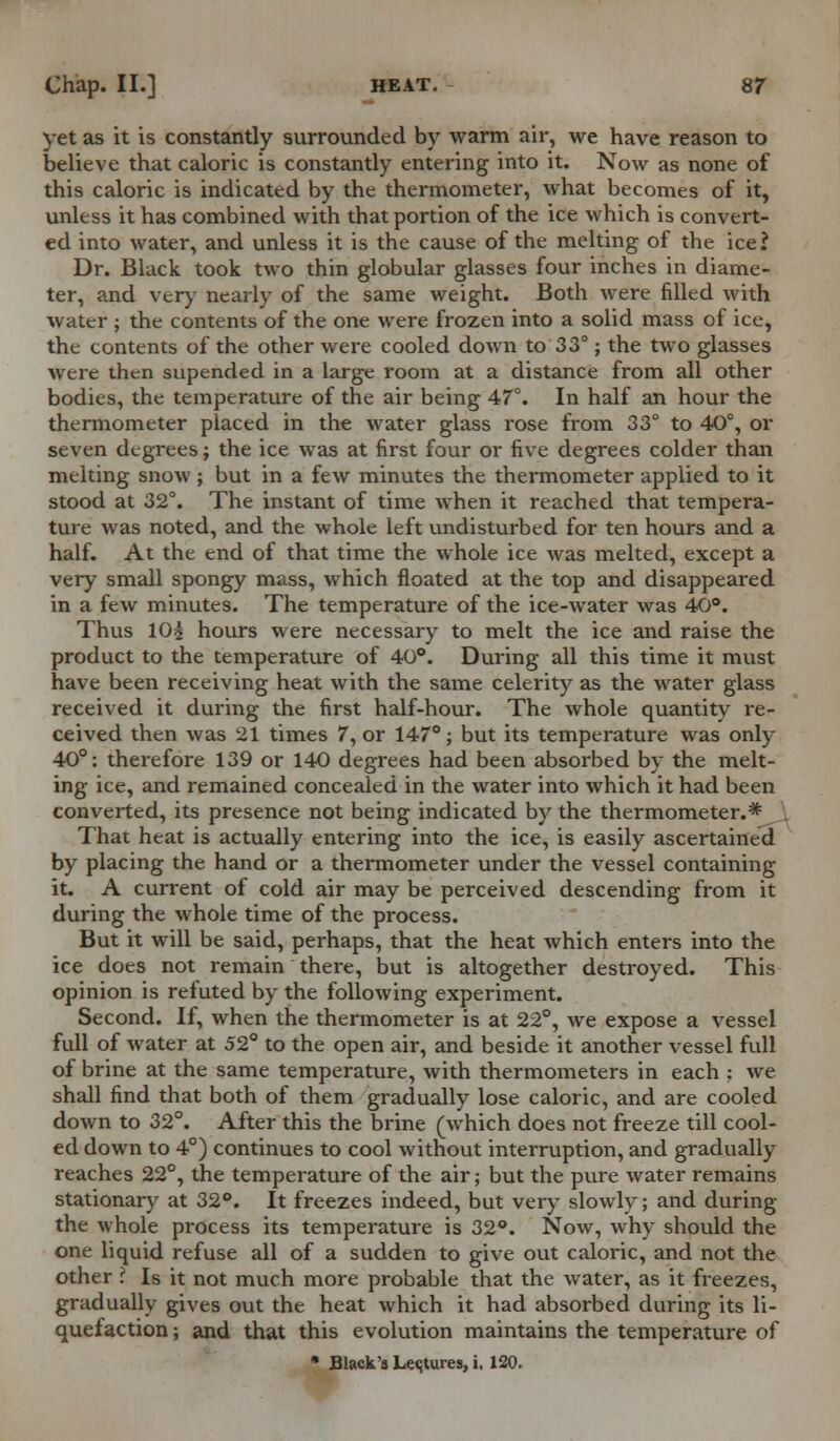 yet as it is constantly surrounded by warm air, we have reason to believe that caloric is constantly entering into it. Now as none of this caloric is indicated by the thermometer, what becomes of it, unless it has combined with that portion of the ice which is convert- ed into water, and unless it is the cause of the melting of the ice? Dr. Black took two thin globular glasses four inches in diame- ter, and very nearly of the same weight. Both were filled with water ; the contents of the one were frozen into a solid mass of ice, the contents of the other were cooled down to 33°; the two glasses were then supended in a large room at a distance from all other bodies, the temperature of the air being 47°. In half an hour the thermometer placed in the water glass rose from 33° to 40°, or seven degrees; the ice was at first four or five degrees colder than melting snow ; but in a few minutes the thermometer applied to it stood at 32°. The instant of time when it reached that tempera- ture was noted, and the whole left undisturbed for ten hours and a half. At the end of that time the whole ice was melted, except a very small spongy mass, which floated at the top and disappeared in a few minutes. The temperature of the ice-water was 40°. Thus 10i hours were necessary to melt the ice and raise the product to the temperature of 40°. During all this time it must have been receiving heat with the same celerity as the water glass received it during the first half-hour. The whole quantity re- ceived then was 21 times 7, or 147°; but its temperature was only 40°: therefore 139 or 140 degrees had been absorbed by the melt- ing ice, and remained concealed in the water into which it had been converted, its presence not being indicated by the thermometer.* That heat is actually entering into the ice, is easily ascertained by placing the hand or a thermometer under the vessel containing it. A current of cold air may be perceived descending from it during the whole time of the process. But it will be said, perhaps, that the heat which enters into the ice does not remain there, but is altogether destroyed. This opinion is refuted by the following experiment. Second. If, when the thermometer is at 22°, we expose a vessel full of water at 52° to the open air, and beside it another vessel full of brine at the same temperature, with thermometers in each ; we shall find that both of them gradually lose caloric, and are cooled down to 32°. After this the brine (which does not freeze till cool- ed down to 4°) continues to cool without interruption, and gradually reaches 22°, the temperature of the air; but the pure water remains stationary at 32°. It freezes indeed, but very slowly; and during the whole process its temperature is 32°. Now, why should the one liquid refuse all of a sudden to give out caloric, and not the other ? Is it not much more probable that the water, as it freezes, gradually gives out the heat which it had absorbed during its li- quefaction ; and that this evolution maintains the temperature of  Black's Leqtures, i. 120.