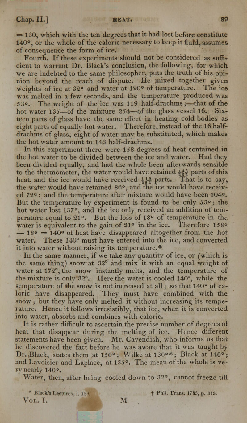 =» 130, which with the ten degrees that it had lost before constitute 140°, or the whole of the caloric necessary to keep it fluM, assumes of consequence the form of ice. Fourth. If these experiments should not be considered as suffi- cient to warrant Dr. Black's conclusion, the following, for which we are indebted to the same philosopher, puts the truth of his opi- nion beyond the reach of dispute. He mixed together given weights of ice at 32° and water at 190° of temperature. The ice was melted in a few seconds, and the temperature produced was 5 3». The weight of the ice was 119 half-drachms;—that of the hot water 135—of the mixture 254—of the glass vessel 16. Six- teen parts of glass have the same effect in heating cold bodies as eight parts of equally hot water. Therefore, instead of the 16 half- drachms of glass, eight of water may be substituted, which makes the hot water amount to 143 half-drachms. In this experiment there were 158 degrees of heat contained in the hot water to be divided between the ice and water. Had they been divided equally, and had the whole been afterwards sensible to the thermometer, the water would have retained ||| parts of this heat, and the ice would have received 1J-| parts. That is to say, the water would have retained 86°, and the ice would have receiv- ed 72Q : and the temperature after mixture would have been 104°. But the temperature by experiment is found to be only 53°; the hot water lost 137°, and the ice only received an addition of tem- perature equal to 21°. But the loss of 18° of temperature in the water is equivalent to the gain of 21° in the ice. Therefore 158<* — 18° = 140° of heat have disappeared altogether from the hot water. These 140° must have entered into the ice, and converted it into water without raising its temperature.* In the same manner, if we take any quantity of ice, or (which is the same thing) snow at 32° and mix it with an equal weight of water at 172°, the snow instantly melts, and the temperature of the mixture is only 32°. Here the water is cooled 140°, while the temperature of the snow is not increased at all; so that 140° of ca- loric have disappeared. They must have combined with the snow ; but they have only melted it without increasing its tempe- rature. Hence it follows irresistibly, that ice, when it is converted into water, absorbs and combines with caloric. It is rather difficult to ascertain the precise number of degrees of heat that disappear during the melting of ice. Hence different statements have been given. Mr. Cavendish, who informs us that he discovered the fact before he was aware that it was taught by Dr.,Black, states them at 150°; Wilke at 130°*; Black at 140°; and Lavoisier and Laplace, at 135°. The mean of the whole is ve- vy nearly 140°. Water, then, after being cooled down to 32°, cannot freeze till * Black's Lectures, i. 123. t *■ Trans. 1783, p. 313. Vol. I. M