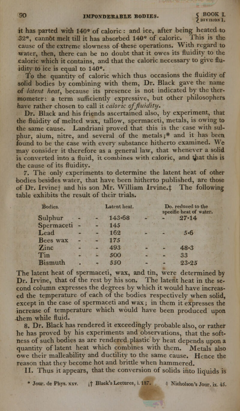 £ DIVISION 1. it has parted with 140° of caloric: and ice, after being heated to 32°, cannot melt till it has absorbed 140° of caloric. This is the cause of the extreme slowness of these operations. With regard to water, then, there can be no doubt that it owes its fluidity to the caloric which it contains, and that the caloric necessary to give flu- idity to ice is equal to 140°. To the quantity of caloric which thus occasions the fluidity of solid bodies by combining with them, Dr. Black gave the name of latent heat, because its presence is not indicated by the ther- mometer: a term sufficiently expressive, but other philosophers have rather chosen to call it caloric of fluidity. Dr. Black and his friends ascertained also, by experiment, that the fluidity of melted wax, tallow, spermaceti, metals, is owing to the same cause. Landriani proved that this is the case with sul- phur, aium, nitre, and several of the metals;* and it has been found to be the case with every substance hitherto examined. We may consider it therefore as a general law, that whenever a solid is converted into a fluid, it combines with caloric, and {hat this is the cause of its fluidity. 7. The only experiments to determine the latent heat of other bodies besides water, that have been hitherto published, are those of Dr. Irvinef and his son Mr. William Irvine.^: The following table exhibits the result of their trials. Bodies. Sulphur Spermaceti - Lead Latent heat. 143«68 145 162 Do. reduced to the specific heat of water. 27-14 5-6 Bees wax - 175 Zinc 493 - 48-3 Tin 500 - 33 Bismuth 550 - 23-25 The latent heat of spermaceti, wax, and tin, were determined by Dr. Irvine, that of the rest by his son. The latent heat in the se- cond column expresses the degrees by which it would have increas- ed the temperature of each of the bodies respectively when solid, except in the case of spermaceti and wax; in them it expresses the increase of temperature which would have been produced upon them while fluid. 8. Dr. Black has rendered it exceedingly probable also, or rather he has proved by his experiments and observations, that the soft- ness of such bodies as are rendered plastic by heat depends upon a quantity of latent heat which combines with them. Metals also owe their malleability and ductility to the same cause. Hence the reason that they become hot and brittle when hammered. II. Thus it appears, that the conversion of solids into liquids is • Jour, de Phys. xxv. ,| Black's Lectures, i. 187. t Nicholson's Jour. ix. 45.