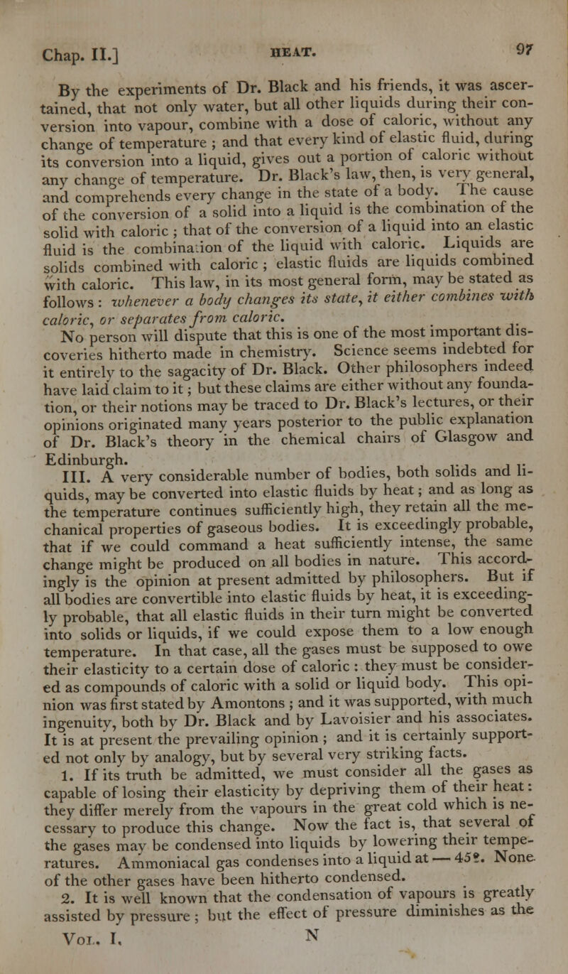 By the experiments of Dr. Black and his friends, it was ascer- tained, that not only water, but all other liquids during their con- version into vapour, combine with a dose of caloric, without any change of temperature ; and that every kind of elastic fluid, during its conversion into a liquid, gives out a portion of caloric without anv change of temperature. Dr. Black's law, then, is very general, and comprehends every change in the state of a body. The cause of the conversion of a solid into a liquid is the combination of the solid with caloric ; that of the conversion of a liquid into an elastic fluid is the combination of the liquid with caloric. Liquids are solids combined with caloric ; elastic fluids are liquids combined with caloric. This law, in its most general form, may be stated as follows : whenever a body changes its statey it either combines with caloric, or separates from caloric. No person will dispute that this is one of the most important dis- coveries hitherto made in chemistry. Science seems indebted for it entirely to the sagacity of Dr. Black. Other philosophers indeed have laid claim to it; but these claims are either without any founda- tion, or their notions may be traced to Dr. Black's lectures, or their opinions originated many years posterior to the public explanation of Dr. Black's theory in the chemical chairs of Glasgow and Edinburgh. III. A very considerable number of bodies, both solids and li- quids, may be converted into elastic fluids by heat; and as long as the temperature continues sufficiently high, they retain all the me- chanical properties of gaseous bodies. It is exceedingly probable, that if we could command a heat sufficiently intense, the same change might be produced on all bodies in nature. This accord- ingly is the opinion at present admitted by philosophers. But if all bodies are convertible into elastic fluids by heat, it is exceeding- ly probable, that all elastic fluids in their turn might be converted into solids or liquids, if we could expose them to a low enough temperature. In that case, all the gases must be supposed to owe their elasticity to a certain dose of caloric : they must be consider- ed as compounds of caloric with a solid or liquid body. This opi- nion was first stated by Amontons ; and it was supported, with much ingenuity, both by Dr. Black and by Lavoisier and his associates. It is at present the prevailing opinion ; and it is certainly support- ed not only by analogy, but by several very striking facts. 1. If its truth be admitted, we must consider all the gases as capable of losing their elasticity by depriving them of their heat: they differ merely from the vapours in the great cold which is ne- cessary to produce this change. Now the fact is, that several ot the gases may be condensed into liquids by lowering their tempe- ratures. Ammoniacal gas condenses into a liquid at — 45?. None. of the other gases have been hitherto condensed. 2. It is well known that the condensation of vapours is greatly assisted by pressure ; but the effect of pressure diminishes as the Vol.. I, N