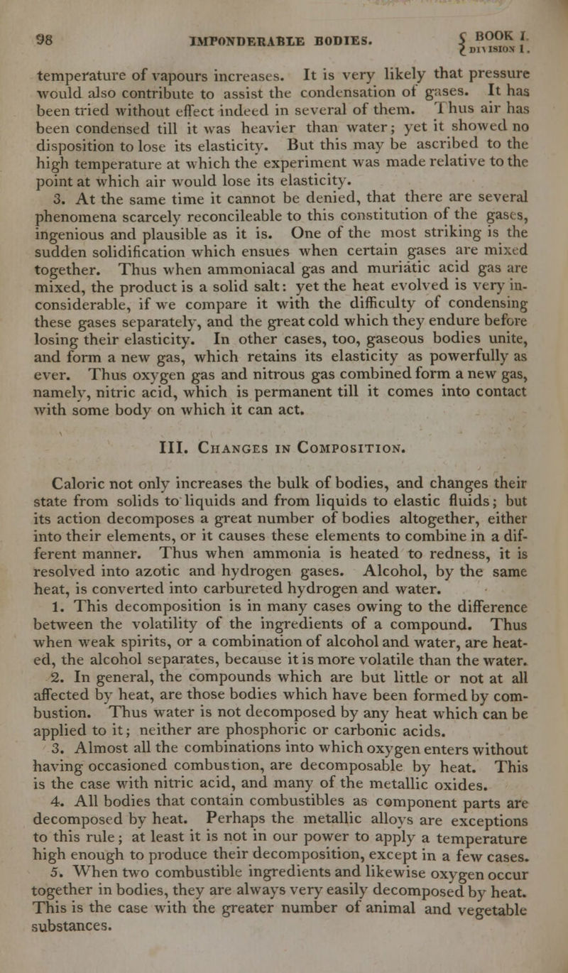 ^DIMSIOX 1. temperature of vapours increases. It is very likely that pressure would also contribute to assist the condensation of gases. It has been tried without effect indeed in several of them. Thus air has been condensed till it was heavier than water; yet it showed no disposition to lose its elasticity. But this may be ascribed to the high temperature at which the experiment was made relative to the point at which air would lose its elasticity. 3. At the same time it cannot be denied, that there are several phenomena scarcely reconcileable to this constitution of the gases, ingenious and plausible as it is. One of the most striking is the sudden solidification which ensues when certain gases are mixed together. Thus when ammoniacal gas and muriatic acid gas are mixed, the product is a solid salt: yet the heat evolved is very in- considerable, if we compare it with the difficulty of condensing these gases separately, and the great cold which they endure before losing their elasticity. In other cases, too, gaseous bodies unite, and form a new gas, which retains its elasticity as powerfully as ever. Thus oxygen gas and nitrous gas combined form a new gas, namely, nitric acid, which is permanent till it comes into contact with some body on which it can act. III. Changes in Composition. Caloric not only increases the bulk of bodies, and changes their state from solids to liquids and from liquids to elastic fluids; but its action decomposes a great number of bodies altogether, either into their elements, or it causes these elements to combine in a dif- ferent manner. Thus when ammonia is heated to redness, it is resolved into azotic and hydrogen gases. Alcohol, by the same heat, is converted into carbureted hydrogen and water. 1. This decomposition is in many cases owing to the difference between the volatility of the ingredients of a compound. Thus when weak spirits, or a combination of alcohol and water, are heat- ed, the alcohol separates, because it is more volatile than the water. 2. In general, the compounds which are but little or not at all affected by heat, are those bodies which have been formed by com- bustion. Thus water is not decomposed by any heat which can be applied to it; neither are phosphoric or carbonic acids. 3. Almost all the combinations into which oxygen enters without having occasioned combustion, are decomposable by heat. This is the case with nitric acid, and many of the metallic oxides. 4. All bodies that contain combustibles as component parts are decomposed by heat. Perhaps the metallic alloys are exceptions to this rule; at least it is not in our power to apply a temperature high enough to produce their decomposition, except in a few cases. 5. When two combustible ingredients and likewise oxygen occur together in bodies, they are always very easily decomposed by heat. This is the case with the greater number of animal and vegetable substances.