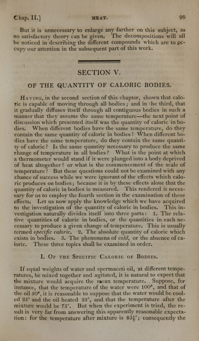 But it is unnecessaiy to enlarge any farther on this subject, as no satisfactory theory can be given. The decompositions will all be noticed in describing the different compounds which are to pc- cupy our attention in the subsequent part of this work. SECTION V. OF THE QUANTITY OF CALORIC BODIES. Having, in the second section of this chapter, shown that calo- ric is capable of moving through all bodies ; and in -he third, that it gradually diffuses itself through all contiguous bodies in such a manner that they assume the same temperature—the next point of discussion which presented itself was the quantity of caloric in bo- dies. When different bodies have the same temperature, do they contain the same quantity of caloric in bodies ? When different bo- dies have the same temperature, do they contain the same quanti- ty of caloric ? Is the same quantity necessary to produce the same change of temperature in all bodies ? What is the point at which a thermometer would stand if it were plunged into a body deprived of heat altogether ? or what is the commencement of the scale of temperature ? But these questions could not be examined with any chance of success while we were ignorant of the effects which calo- ric produces on bodies; because it is by these effects alone that the quantity of caloric in bodies is measured. This rendered it neces- sary for us to employ the fourth section in the examination of these effects. Let us now apply the knowledge which we have acquired to the investigation of the quantity of caloric in bodies. This in- vestigation naturally divides itself into three parts: 1. The rela- tive quantities of caloric in bodies, or the quantities in each ne- cessary to produce a given change of temperature. This is usually termed specific caloric. 2. The absolute quantity of caloric which exists in bodies. 3. The phenomena of cold, or the absence of ca- loric. These three topics shall be examined in order. I. Of the Specific Caloric of Bodies. If equal weights of water and spermaceti oil, at different tempe- ratures, be mixed together and agitated, it is natural to expect that the mixture would acquire the r»ean temperature. Suppose, for instance, that the temperature of the water were 100°, and that of the oil 50°, it is reasonable to suppose that the water would be cool- ed 25° and the oil heated 25°, and that the temperature after the mixture would be 75. But when the experiment is tried, the re- sult is very far from answering this apparently reasonable expecta- tion : for the temperature after mixture is 83|°; consequently the