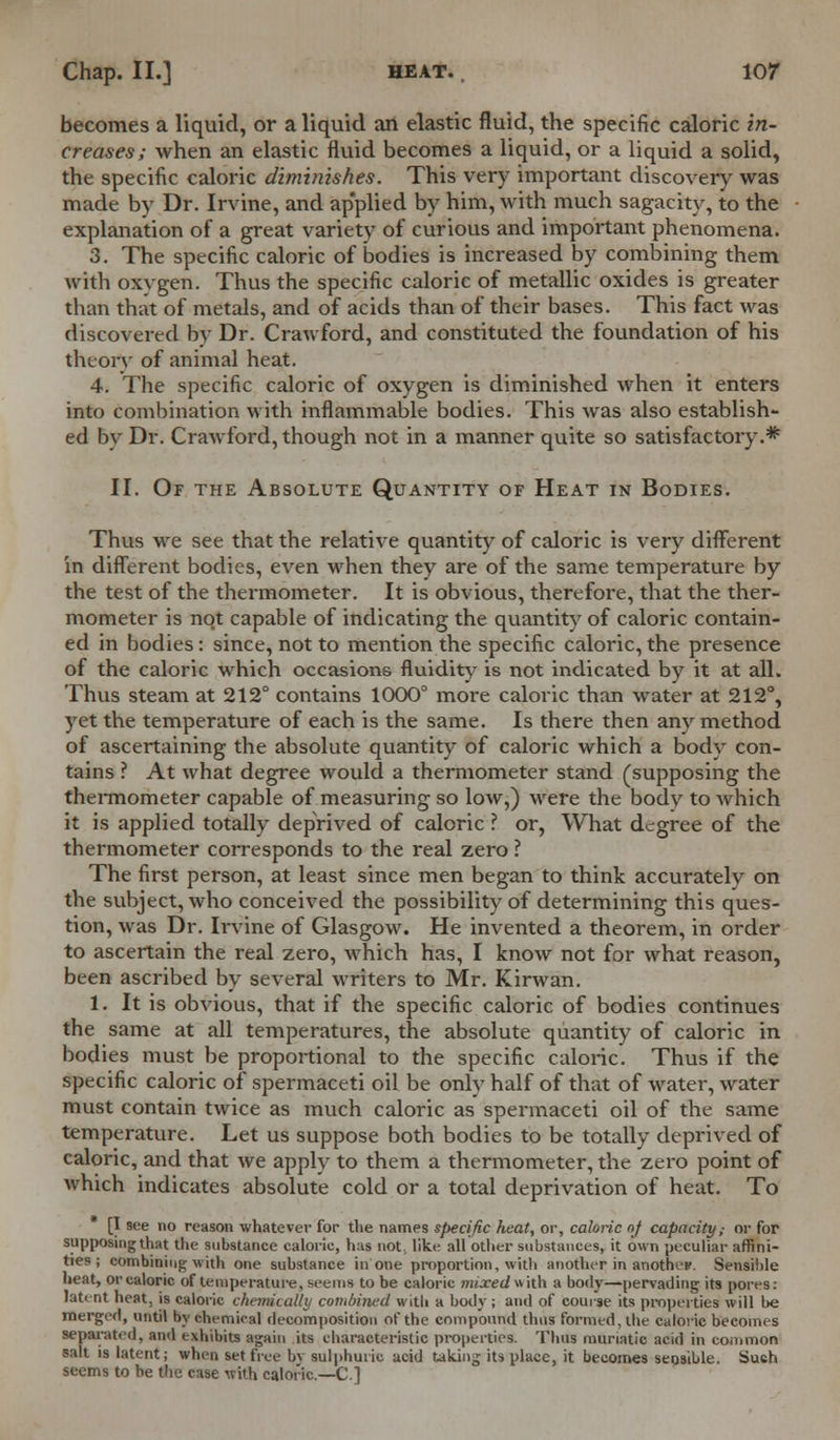 becomes a liquid, or a liquid an elastic fluid, the specific caloric in- creases; when an elastic fluid becomes a liquid, or a liquid a solid, the specific caloric diminishes. This very important discovery was made by Dr. Irvine, and ap'plied by him, with much sagacity, to the explanation of a great variety of curious and important phenomena. 3. The specific caloric of bodies is increased by combining them with oxvgen. Thus the specific caloric of metallic oxides is greater than that of metals, and of acids than of their bases. This fact was discovered by Dr. Crawford, and constituted the foundation of his theory of animal heat. 4. The specific caloric of oxygen is diminished when it enters into combination with inflammable bodies. This was also establish- ed by Dr. Crawford, though not in a manner quite so satisfactory.* II. Of the Absolute Quantity of Heat in Bodies. Thus we see that the relative quantity of caloric is very different in different bodies, even when they are of the same temperature by the test of the thermometer. It is obvious, therefore, that the ther- mometer is not capable of indicating the quantity of caloric contain- ed in bodies: since, not to mention the specific caloric, the presence of the caloric which occasions fluidity is not indicated by it at all. Thus steam at 212° contains 1000° more caloric than water at 212°, yet the temperature of each is the same. Is there then any method of ascertaining the absolute quantity of caloric which a body con- tains ? At what degree would a thermometer stand (supposing the thermometer capable of measuring so low,) were the body to which it is applied totally deprived of caloric ? or, What degree of the thermometer corresponds to the real zero ? The first person, at least since men began to think accurately on the subject, who conceived the possibility of determining this ques- tion, was Dr. Irvine of Glasgow. He invented a theorem, in order to ascertain the real zero, which has, I know not for what reason, been ascribed by several writers to Mr. Kirwan. 1. It is obvious, that if the specific caloric of bodies continues the same at all temperatures, the absolute quantity of caloric in bodies must be proportional to the specific caloric. Thus if the specific caloric of spermaceti oil be only half of that of water, water must contain twice as much caloric as spermaceti oil of the same temperature. Let us suppose both bodies to be totally deprived of caloric, and that we apply to them a thermometer, the zero point of which indicates absolute cold or a total deprivation of heat. To [I see no reason whatever for the names specific heat, or, caloric of capacity,- or for supposing that the substance caloric, has not, like all other substances, it own peculiar affini- ties ; combining with one substance in one proportion, with another in anothep. Sensible heat, or caloric of temperature, seems to be caloric mixed with a body—pervading its pores: latent heat, is caloric chemically combined with a body ; and of course its properties will be merged, until by chemical decomposition of the compound thus formed, the caloric becomes separated, and exhibits again its characteristic properties. Thus muriatic acid in common salt is latent; when set free by sulphuric acid taking its place, it becomes sensible. Such seems to be the case with caloric—C]