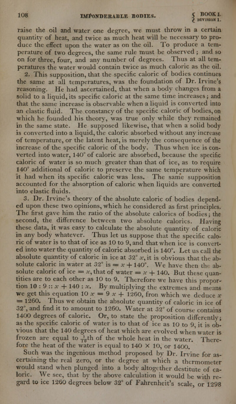 £ DIVISION 1. raise the oil and water one degree, we must throw in a certain quantity of heat, and twice as much heat will be necessary to pro- duce the effect upon the water as on the oil. To produce a tem- perature of two degrees, the same rule must be observed ; and so on for three, four, and any number of degrees. Thus at all tem- peratures the water would contain twice as much caloric as the oil. 2. This supposition, that the specific caloric of bodies continues the same at all temperatures, was the foundation of Dr. Irvine'? reasoning. He had ascertained, that when a body changes from a solid to a liquid, its specific caloric at the same time increases; and that the same increase is observable when a liquid is converted into an elastic fluid. The constancy of the specific caloric of bodies, on which he founded his theory, was true only while they remained in the same state. He supposed likewise, that when a solid body is convei-ted into a liquid, the caloric absorbed without any increase of temperature, or the latent heat, is merely the consequence of the increase of the specific caloric of the body. Thus when ice is con- verted into water, 140° of caloric are absorbed, because the specific caloric of water is so much greater than that of ice, as to require 140° additional of caloric to preserve the same temperature which it had when its specific caloric was less. The same supposition accounted for the absorption of caloric when liquids are converted into elastic fluids. 3. Dr. Irvine's theory of the absolute caloric of bodies depend- ed upon these two opinions, which he considered as first principles. The first gave him the ratio of the absolute calorics of bodies; the second, the difference between two absolute calorics. Having these data, it was easy to calculate the absolute quantity of caloric in any body whatever. Thus let us suppose that the specific calo- ric of water is to that of ice as 10 to 9, and that when ice is convert- ed into water the quantity of caloric absorbed is 140°. Let us call the absolute quantity of caloric in ice at 32° x, it is obvious that the ab- solute caloric in water at 32° is = x 4-140°. We have then the ab- solute caloric of ice = x, that of water = x + 140. But these quan- tities are to each other as 10 to 9. Therefore we have this propor- tion 10 : 9 :: x + 140 : x. By multiplying the extremes and means we get this equation 10 x = 9 x 4- 1260, fron which we deduce x = 1260. Thus we obtain the absolute quantity of caloric in ice of 32°, and find it to amount to 1260. Water at 32° of course contains 1400 degrees of caloric. Or, to state the proposition differently; as the specific caloric of water is to that of ice as 10 to 9 it is ob- vious that the 140 degrees of heat which are evolved when water is frozen are equal to JLth of the whole heat in the water. There- fore the heat of the water is equal to 140 X 10, or 1400. Such was the ingenious method proposed by Dr. Irvine for as- certaining the real zero, or the degree at which a thermometer would stand when plunged into a body altogether destitute of ca- loric. We see, that by the above calculation it would be with re- gard to ice 1260 degrees below 32° of Fahrenheit's scale, or 1298