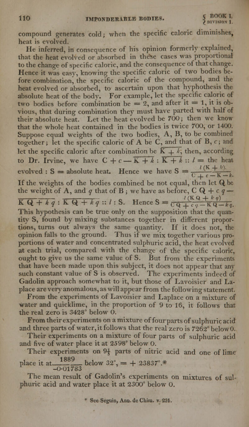 compound generates cold; when the specific caloric diminishes, heat is evolved. He inferred, in consequence of his opinion formerly explained, that the heat evolved or absorbed in theSe cases was proportional to the change of specific caloric, and the consequence of that change. Hence it was easy, knowing the specific caloric of two bodies be- fore combination^ the specific caloric of the compound, and the heat evolved or absorbed, to ascertain upon that hyphothesis the absolute heat of the body. For example, let the specific caloric of two bodies before combination be = 2, and after it = 1, it is ob- vious, that during combination they must have parted with half of their absolute heat. Let the heat evolved be 700; then we know that the whole heat contained in the bodies is twice 700, or 1400. Suppose equal weights of the two bodies, A, B, to be combined together; let the specific caloric of A be C, and that of B, c; and let the specific caloric after combination be K _|_ k, then, according to Dr. Irvine, we have C + c — K -+• k : K + k :: / = the heat evolved : S = absolute heat. Hence we have S = ——-—-■' -■ C _j_ c — K — h. If the weights of the bodies combined be not equal, then let Q, be the weight of A, and q that of B ; we have as before, CQ + cy — KW+T~q : K(* + *y :: I: S. Hence S m CQ^,^+KQ-t?, This hypothesis can be true only on the supposition that the quan- tity S, found by mixing substances together in different propor- tions, turns out always the same quantity. If it does not, the opinion falls to the ground. Thus if we mix together various pro- portions of water and concentrated sulphuric acid, the heat evolved at each trial, compared with the change of the specific caloric, ought to give us the same value of S. But from the experiments that have been made upon this subject, it does not appear that any such constant value of S is observed. The experiments indeed of Gadolin approach somewhat to it, but those of Lavoisier and La- place are very anomalous, as will appear from the following statement. From the experiments of Lavoisier and Laplace on a mixture of water and quicklime, in the proportion of 9 to 16, it follows that the real zero is 3428° below 0. From their experiments on a mixture of four parts of sulphuric acid and three parts of water, it follows that the real zero is 7262° belowO. Their experiments on a mixture of four parts of sulphuric acid and five of water place it at 2598° below 0. Their experiments on 9-£ parts of nitric acid and one of lime 1 RRQ place it at ___ below 32°, = + 23837°.* -0-01783 The mean result of Gadolin's experiments on mixtures of sul- phuric acid and water place it at 2300° below 0. * See Seguin, Ann. de Chiru. v. 231.