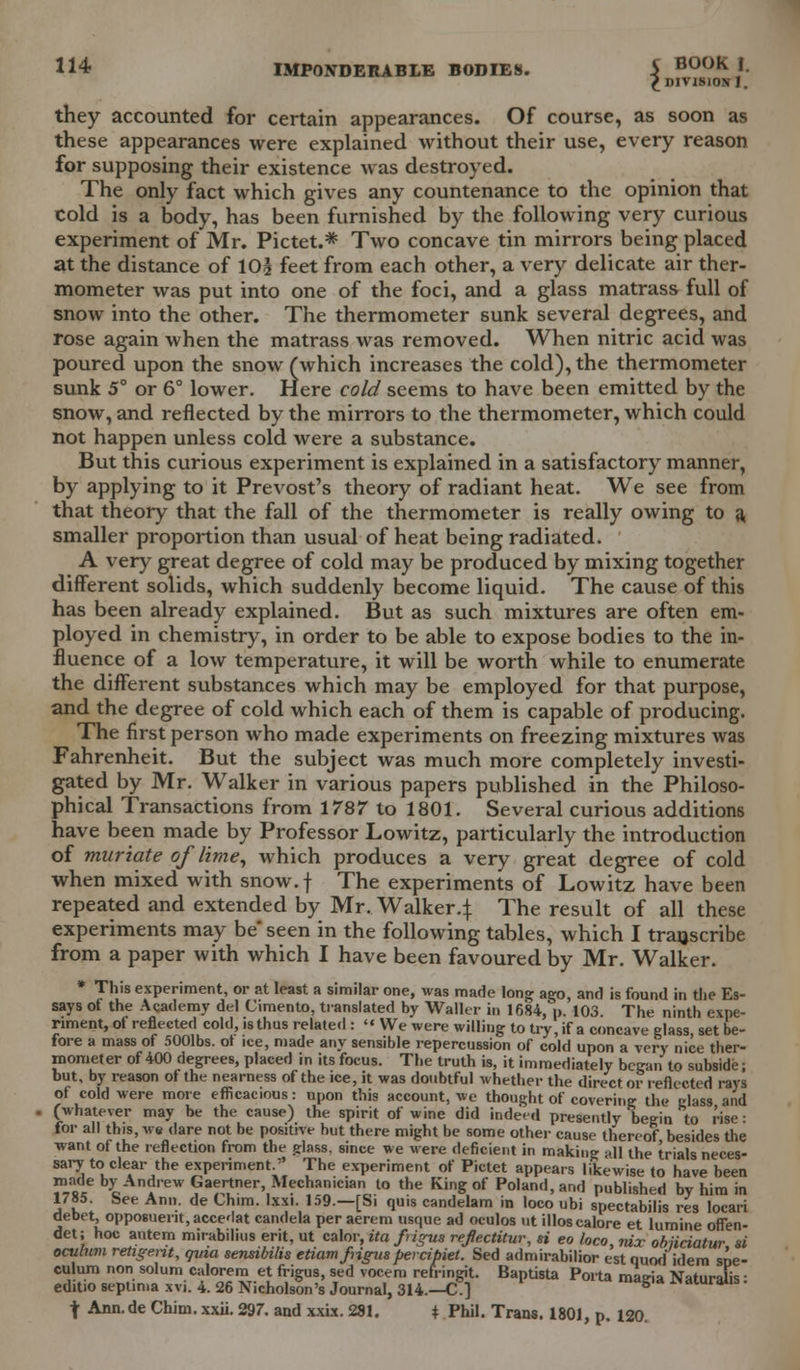 £ DIVISION 1. they accounted for certain appearances. Of course, as soon as these appearances were explained without their use, every reason for supposing their existence was destroyed. The only fact which gives any countenance to the opinion that cold is a body, has been furnished by the following very curious experiment of Mr. Pictet.* Two concave tin mirrors being placed at the distance of 10| feet from each other, a very delicate air ther- mometer was put into one of the foci, and a glass matrass full of snow into the other. The thermometer sunk several degrees, and rose again when the matrass was removed. When nitric acid was poured upon the snow (which increases the cold), the thermometer sunk 5° or 6° lower. Here cold seems to have been emitted by the snow, and reflected by the mirrors to the thermometer, which could not happen unless cold were a substance. But this curious experiment is explained in a satisfactory manner, by applying to it Prevost's theory of radiant heat. We see from that theory that the fall of the thermometer is really owing to a smaller proportion than usual of heat being radiated. A very great degree of cold may be produced by mixing together different solids, which suddenly become liquid. The cause of this has been already explained. But as such mixtures are often em- ployed in chemistry, in order to be able to expose bodies to the in- fluence of a low temperature, it will be worth while to enumerate the different substances which may be employed for that purpose, and the degree of cold which each of them is capable of producing. The first person who made experiments on freezing mixtures was Fahrenheit. But the subject was much more completely investi- gated by Mr. Walker in various papers published in the Philoso- phical Transactions from 1787 to 1801. Several curious additions have been made by Professor Lowitz, particularly the introduction of muriate of lime, which produces a very great degree of cold when mixed with snow.f The experiments of Lowitz have been repeated and extended by Mr. Walker4 The result of all these experiments may be seen in the following tables, which I transcribe from a paper with which I have been favoured by Mr. Walker. * This experiment, or at least a similar one, was made long ago, and is found in the Es- says ot the Academy del Cimento, translated by Waller in 1684, p. 103 The ninth expe- riment, ot reflected cold, is thus related : « We were willing to try, if a concave glass, set be- fore a mass of 5001bs. ot ice, made any sensible repercussion of cold upon a very nice ther- mometer of 400 degrees, placed in its focus. The truth is, it immediately began to subside; but, by reason of the nearness of the ice, it was doubtful whether the direct or reflected rays of cold were more efficacious: upon this account, we thought of covering the irlass and (whatever may be the cause) the spirit of wine did indeed presently begin to rise: for all this, we dare not be positive hut there might be some other cause thereof besides the ■want of the reflection from the glass, since we were deficient in making Hll the trials neces- sary to clear the experiment/' The experiment of Pictet appears likewise to have been ™ «dee °y Ad'ew Gaertner, Mechanician to the King of Poland, and published by him in 1785. See Ann. de Chim. Ixxi. 159.—[Si quis candelam in loco ubi spectabilis res locari debet, opposuent,accedat candela per aerem usque ad oculos ut illoscalore et lumine often- det; hoc autem mirabilius erit, ut calor, ita fngus refiectitur, « eo loco, tux obiiciatur. si oculnm retigent, qvia sensibilis etiamfrigus percibiet. Sed admirabilior est quod[idem spe- culum non solum calorem et frigus, sed vocem refringit. Baptista Porta mae-ia Naturalis ■ editio septima xvi. 4. 26 Nicholson's Journal, 314.—C] g naturaus. t Ann.de Chim. xxii. 297. and xxix. 281. + Phil. Trans. 1801, p. 120.