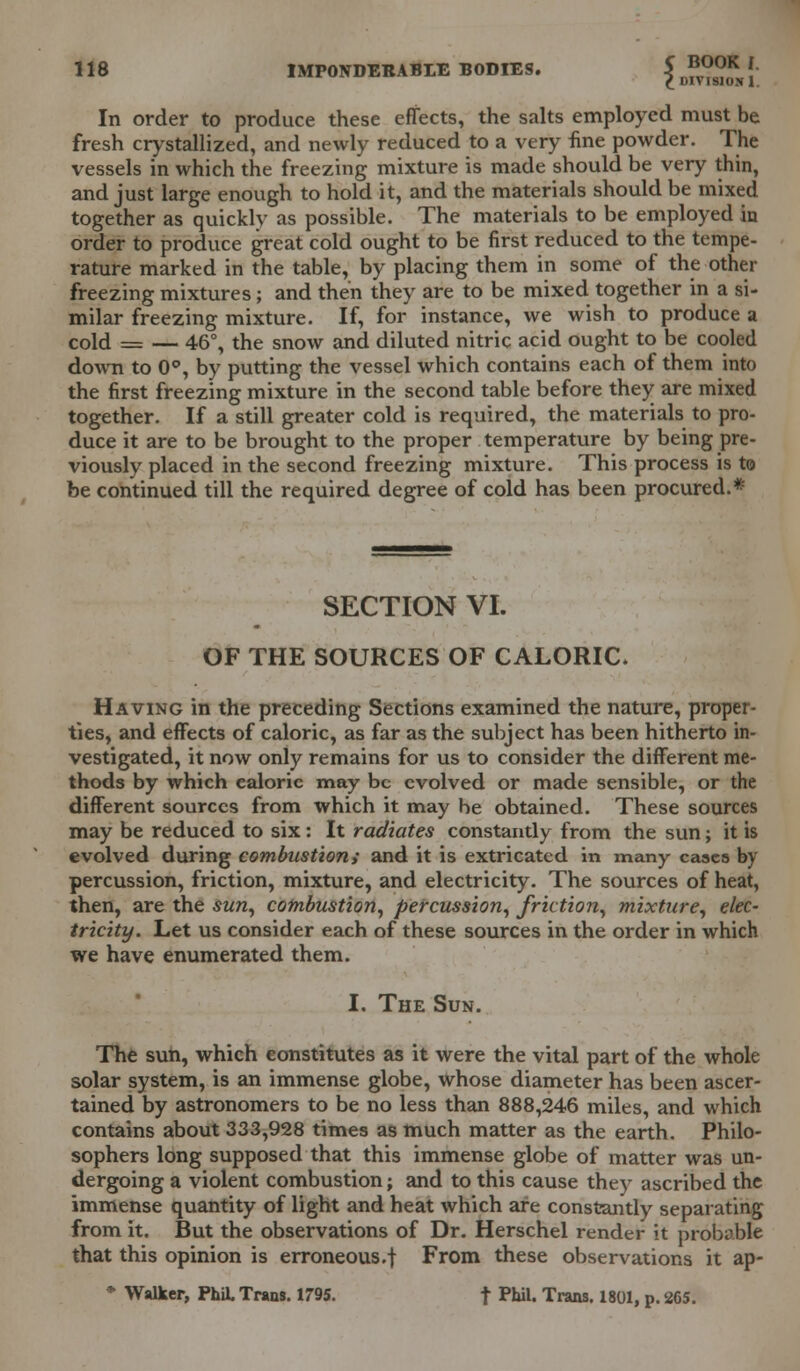 In order to produce these effects, the salts employed must be fresh crystallized, and newly reduced to a very fine powder. The vessels in which the freezing mixture is made should be very thin, and just large enough to hold it, and the materials should be mixed together as quickly as possible. The materials to be employed in order to produce great cold ought to be first reduced to the tempe- rature marked in the table, by placing them in some of the other freezing mixtures; and then they are to be mixed together in a si- milar freezing mixture. If, for instance, we wish to produce a cold = — 46°, the snow and diluted nitric acid ought to be cooled down to 0°, by putting the vessel which contains each of them into the first freezing mixture in the second table before they are mixed together. If a still greater cold is required, the materials to pro- duce it are to be brought to the proper temperature by being pre- viously placed in the second freezing mixture. This process is to be continued till the required degree of cold has been procured.* SECTION VI. OF THE SOURCES OF CALORIC. Having in the preceding Sections examined the nature, proper- ties, and effects of caloric, as far as the subject has been hitherto in- vestigated, it now only remains for us to consider the different me- thods by which caloric may be evolved or made sensible, or the different sources from which it may be obtained. These sources may be reduced to six: It radiates constantly from the sun; it is evolved during combustion; and it is extricated in many cases by percussion, friction, mixture, and electricity. The sources of heat, then, are the sun, combustion, percussion, friction, mixture, elec- tricity. Let us consider each of these sources in the order in which we have enumerated them. I. The Sun. The sun, which constitutes as it were the vital part of the whole solar system, is an immense globe, Whose diameter has been ascer- tained by astronomers to be no less than 888,246 miles, and which contains about 333,928 times as much matter as the earth. Philo- sophers long supposed that this immense globe of matter was un- dergoing a violent combustion; and to this cause they ascribed the immense quantity of light and heat which are constantly separating from it. But the observations of Dr. Herschel render it probable that this opinion is erroneous.! From these observations it ap- * Walker, PhiL Trans. 1795. t PWl. Trans. 1801, p. 265.