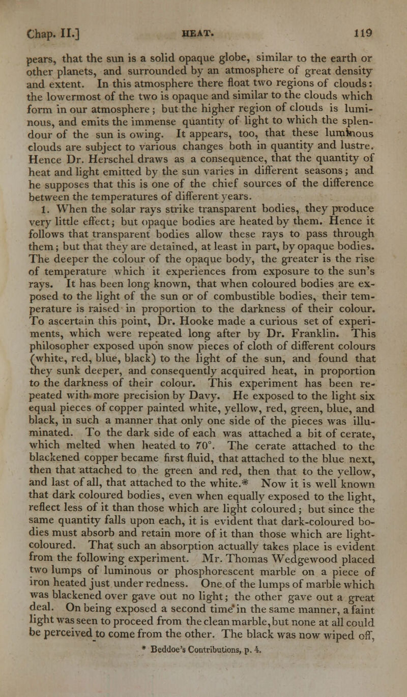 pears, that the sun is a solid opaque globe, similar to the earth or other planets, and surrounded by an atmosphere of great density and extent. In this atmosphere there float two regions of clouds: the lowermost of the two is opaque and similar to the clouds which form in our atmosphere ; but the higher region of clouds is lumi- nous, and emits the immense quantity of light to which the splen- dour of the sun is owing. It appears, too, that these luminous clouds are subject to various changes both in quantity and lustre. Hence Dr. Herschel draws as a consequence, that the quantity of heat and light emitted by the sun varies in different seasons; and he supposes that this is one of the chief sources of the difference between the temperatures of different years. 1. When the solar rays strike transparent bodies, they produce very little effect; but opaque bodies are heated by them. Hence it follows that transparent bodies allow these rays to pass through them; but that they are detained, at least in part, by opaque bodies. The deeper the colour of the opaque body, the greater is the rise of temperature which it experiences from exposure to the sun's rays. It has been long known, that when coloured bodies are ex- posed to the light of the sun or of combustible bodies, their tem- perature is raised in proportion to the darkness of their colour. To ascertain this point, Dr. Hooke made a curious set of experi- ments, which were repeated long after by Dr. Franklin. This philosopher exposed upon snow pieces of cloth of different colours (white, red, blue, black) to the light of the sun, and found that they sunk deeper, and consequently acquired heat, in proportion to the darkness of their colour. This experiment has been re- peated with- more precision by Davy. He exposed to the light six equal pieces of copper painted white, yellow, red, green, blue, and black, in such a manner that only one side of the pieces was illu- minated. To the dark side of each was attached a bit of cerate, which melted when heated to 70°. The cerate attached to the blackened copper became first fluid, that attached to the blue next, then that attached to the green and red, then that to the yellow, and last of all, that attached to the white.* Now it is well known that dark coloured bodies, even when equally exposed to the light, reflect less of it than those which are light coloured; but since the same quantity falls upon each, it is evident that dark-coloured bo- dies must absorb and retain more of it than those which are light- coloured. That such an absorption actually takes place is evident from the following experiment. Mr. Thomas Wedgewood placed two lumps of luminous or phosphorescent marble on a piece of iron heated just under redness. One of the lumps of marble which was blackened over gave out no light; the other gave out a great deal. On being exposed a second time in the same manner, a faint light was seen to proceed from the clean marble, but none at all could be perceivedto come from the other. The black was now wiped off, • Beddoe's Contributions, p. 4.