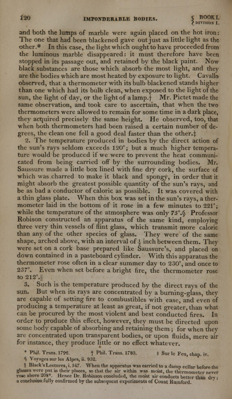 *20 IMPONDERABLE BODIES. S B0°KI- £ DIVISION 1. and both the lumps of marble were again placed on the hot iron: The one that had been blackened gave out just as little light as the other.* In this case, the light which ought to have proceeded from the luminous marble disappeared: it must therefore have been stopped in its passage out, and retained by the black paint. Now black substances are those which absorb the most light, and they are the bodies which are most heated by exposure to light. Cavallo observed, that a thermometer with its bulb blackened stands higher than one which had its bulb clean, when exposed to the light of the sun, the light of day, or the light of a lamp.f Mr. Pictet made the same observation, and took care to ascertain, that when the two thermometers were allowed to remain for some time in a dark place, they acquired precisely the same height. He observed, too, that when both thermometers had been raised a certain number of de- grees, the clean one fell a good deal faster than the other.:): 2. The temperature produced in bodies by the direct action of the sun's rays seldom exceeds 120°; but a much higher tempera- ture would be produced if we were to prevent the heat communi- cated from being carried off by the surrounding bodies. Mr. Saussure made a little box lined with fine dry cork, the surface of which was charred to make it black and spongy, in order that it might absorb the greatest possible quantity of the sun's rays, and be as bad a conductor of caloric as possible. It was covered with a thin glass plate. When this box was set in the sun's rays, a ther- mometer laid in the bottom of it rose in a few minutes to 221°; while the temperature of the atmosphere was only 75°.§ Professor Robison constructed an apparatus of the same kind, employing three very thin vessels of flint glass, which transmit more caloric than any of the other species of glass. They were of the same shape, arched above, with an interval of.* inch between them. They were set on a cork base prepared like Saussure's, and placed on down contained in a pasteboard cylinder. With this apparatus the thermometer rose often in a clear summer day to 230°, and once to 237°. Even when set before a bright fire, the thermometer rose to 212°.|| 3. Such is the temperature produced by the direct rays of the sun. But when its rays are concentrated by a burning-glass, they are capable of setting fire to combustibles with ease, and even of producing a temperature at least as great, if not greater, than what can be procured by the most violent and best conducted fires. In order to produce this effect, however, they must be directed upon some body capable of absorbing and retaining them; for when they are concentrated upon transparent bodies, or upon fluids mere air for instance, they produce little or no effect whatever. » Phil. Trans. 1792. f Phil. Trans. 1780. * Sur le Feu, chap. iv. § Voyages sur les Alpes, ii. 932. | Black's Lectures, i. 547. When the apparatus was carried to a damp cellar before the glasses were put in their places, so that the air within was moist, the thermometer never rose above 208°. Hence Dr. Robinson concluded, the moist air conducts better than dry ■ a conclusion fully confirmed by the subsequent experiments of Count Rumford.