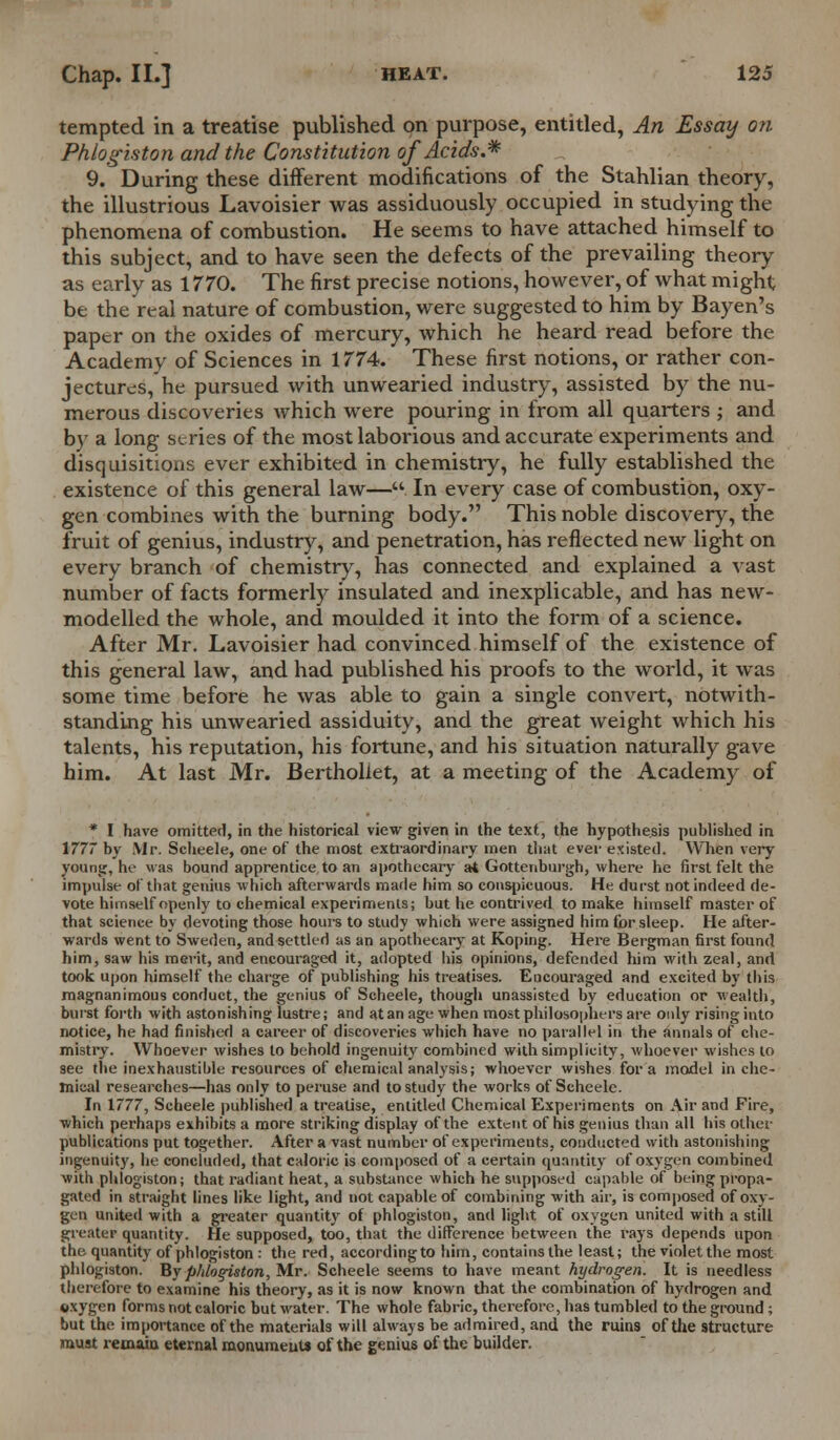 tempted in a treatise published on purpose, entitled, An Essay on Phlogiston and the Constitution of Acids.* 9. During these different modifications of the Stahlian theory, the illustrious Lavoisier was assiduously occupied in studying the phenomena of combustion. He seems to have attached himself to this subject, and to have seen the defects of the prevailing theory as early as 1770. The first precise notions, however, of what might be the real nature of combustion, were suggested to him by Bayen's paper on the oxides of mercury, which he heard read before the Academy of Sciences in 1774. These first notions, or rather con- jectures, he pursued with unwearied industry, assisted by the nu- merous discoveries which were pouring in from all quarters ; and by a long series of the most laborious and accurate experiments and disquisitions ever exhibited in chemistry, he fully established the existence of this general law—. In every case of combustion, oxy- gen combines with the burning body. This noble discovery, the fruit of genius, industry, and penetration, has reflected new light on every branch of chemistry, has connected and explained a vast number of facts formerly insulated and inexplicable, and has new- modelled the whole, and moulded it into the form of a science. After Mr. Lavoisier had convinced himself of the existence of this general law, and had published his proofs to the world, it was some time before he was able to gain a single convert, notwith- standing his unwearied assiduity, and the great weight which his talents, his reputation, his fortune, and his situation naturally gave him. At last Mr. Bertholiet, at a meeting of the Academy of * I have omitted, in the historical view given in the text, the hypothesis published in 177 by Mr. Scheele, one of the most extraordinary men that ever existed. When very young, he was bound apprentice to an apothecary at Gottenburgh, where he first felt the impulse of that genius -which afterwards made him so conspicuous. He durst not indeed de- vote himself openly to chemical experiments; but he contrived to make himself master of that science by devoting those hours to study which were assigned him for sleep. He after- wards went to Sweden, and settled as an apothecary at Koping. Here Bergman first found him, saw his merit, and encouraged it, adopted his opinions, defended him with zeal, and took upon himself the charge of publishing his treatises. Encouraged and excited by this magnanimous conduct, the genius of Scheele, though unassisted by education or wealth, burst forth with astonishing lustre; and at an age when most philosophers are only rising into notice, he had finished a career of discoveries which have no parallel in the annals of che- mistry. Whoever wishes to behold ingenuity combined with simplicity, whoever wishes to see the inexhaustible resources of chemical analysis; whoever wishes for a model in che- mical researches—has only to peruse and to study the works of Scheele. In 1777, Scheele published a treatise, entitled Chemical Experiments on Air and Fire, which perhaps exhibits a more striking display of the extent of his genius than all his other publications put together. After a vast number of experiments, conducted with astonishing ingenuity, he concluded, that caloric is composed of a certain quantity of oxygen combined with phlogiston; that radiant heat, a substance which he supposed capable of being propa- gated in straight lines like light, and not capable of combining with air, is composed of oxy- gen united with a greater quantity of phlogiston, and light of oxygen united with a still greater quantity. He supposed, too, that the difference between the frays depends upon the quantity of phlogiston : the red, accordingto him, contains the least; the violet the most phlogiston. By phlogiston, Mr. Scheele seems to have meant hydrogen. It is needless therefore to examine his theory, as it is now known that the combination of hydrogen and oxygen forms not caloric but water. The whole fabric, therefore, lias tumbled to the ground; but the importance of the materials will always be admired, and the ruins of the structure must remain eternal monuments of the genius of the builder.