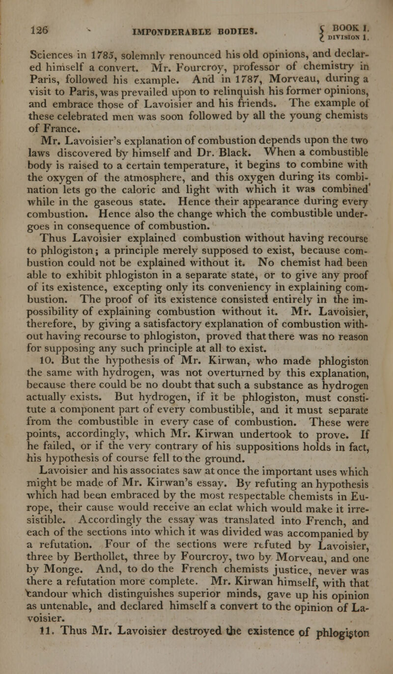 £ DIVISION 1. Sciences in 1785, solemnly renounced his old opinions, and declar- ed himself a convert. Mr. Fourcroy, professor of chemistry in Paris, followed his example. And in 1787, Morveau, during a visit to Paris, was prevailed upon to relinquish his former opinions, and embrace those of Lavoisier and his friends. The example of these celebrated men was soon followed by all the young chemists of France. Mr. Lavoisier's explanation of combustion depends upon the two laws discovered by himself and Dr. Black. When a combustible body is raised to a certain temperature, it begins to combine with the oxygen of the atmosphere, and this oxygen during its combi- nation lets go the caloric and light with which it was combined' while in the gaseous state. Hence their appearance during every combustion. Hence also the change which the combustible under- goes in consequence of combustion. Thus Lavoisier explained combustion without having recourse to phlogiston; a principle merely supposed to exist, because com- bustion could not be explained without it. No chemist had been able to exhibit phlogiston in a separate state, or to give any proof of its existence, excepting only its conveniency in explaining com- bustion. The proof of its existence consisted entirely in the im- possibility of explaining combustion without it. Mr. Lavoisier, therefore, by giving a satisfactory explanation of combustion with- out having recourse to phlogiston, proved that there was no reason for supposing any such principle at all to exist. 10. But the hypothesis of Mr. Kirwan, who made phlogiston the same with hydrogen, was not overturned by this explanation, because there could be no doubt that such a substance as hydrogen actually exists. But hydrogen, if it be phlogiston, must consti- tute a component part of every combustible, and it must separate from the combustible in every case of combustion. These were points, accordingly, which Mr. Kirwan undertook to prove. If he failed, or if the very contrary of his suppositions holds in fact, his hypothesis of course fell to the ground. Lavoisier and his associates saw at once the important uses which might be made of Mr. Kirwan's essay. By refuting an hypothesis which had been embraced by the most respectable chemists in Eu- rope, their cause would receive an eclat which would make it irre- sistible. Accordingly the essay was translated into French, and each of the sections into which it was divided was accompanied by a refutation. Four of the sections were rtfuted by Lavoisier, three by Berthollet, three by Fourcroy, two by Morveau, and one by Monge. And, to do the French chemists justice, never was there a refutation more complete. Mr. Kirwan himself, with that Candour which distinguishes superior minds, gave up his opinion as untenable, and declared himself a convert to the opinion of La- voisier. 11. Thus Mr. Lavoisier destroyed the existence of phlogiston