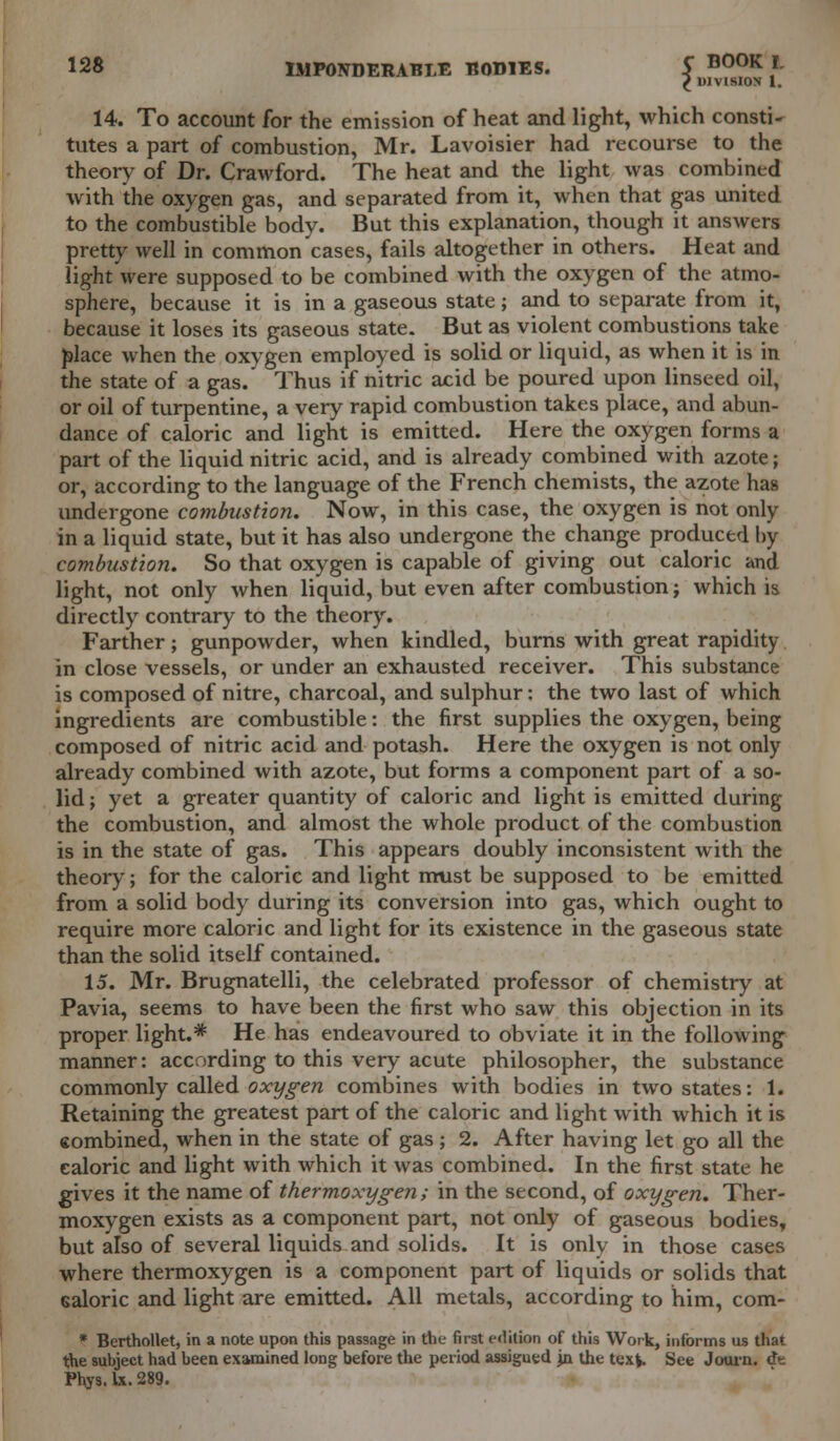 ^ DIVISION 1. 14. To account for the emission of heat and light, which consti- tutes a part of combustion, Mr. Lavoisier had recourse to the theory of Dr. Crawford. The heat and the light was combined with the oxygen gas, and separated from it, when that gas united to the combustible body. But this explanation, though it answers pretty well in common cases, fails altogether in others. Heat and light were supposed to be combined with the oxygen of the atmo- sphere, because it is in a gaseous state; and to separate from it, because it loses its gaseous state. But as violent combustions take place when the oxygen employed is solid or liquid, as when it is in the state of a gas. Thus if nitric acid be poured upon linseed oil, or oil of turpentine, a very rapid combustion takes place, and abun- dance of caloric and light is emitted. Here the oxygen forms a part of the liquid nitric acid, and is already combined with azote; or, according to the language of the French chemists, the azote has undergone combustion. Now, in this case, the oxygen is not only in a liquid state, but it has also undergone the change produced by combustion. So that oxygen is capable of giving out caloric and light, not only when liquid, but even after combustion; which is directly contrary to the theory. Farther; gunpowder, when kindled, burns with great rapidity in close vessels, or under an exhausted receiver. This substance is composed of nitre, charcoal, and sulphur: the two last of which ingredients are combustible: the first supplies the oxygen, being composed of nitric acid and potash. Here the oxygen is not only already combined with azote, but forms a component part of a so- lid ; yet a greater quantity of caloric and light is emitted during the combustion, and almost the whole product of the combustion is in the state of gas. This appears doubly inconsistent with the theory; for the caloric and light must be supposed to be emitted from a solid body during its conversion into gas, which ought to require more caloric and light for its existence in the gaseous state than the solid itself contained. 15. Mr. Brugnatelli, the celebrated professor of chemistry at Pavia, seems to have been the first who saw this objection in its proper light.* He has endeavoured to obviate it in the following manner: according to this very acute philosopher, the substance commonly called oxygen combines with bodies in two states: 1. Retaining the greatest part of the caloric and light with which it is eombined, when in the state of gas ; 2. After having let go all the caloric and light with which it was combined. In the first state he gives it the name of thermoxygen; in the second, of oxygen. Ther- moxygen exists as a component part, not only of gaseous bodies, but also of several liquids and solids. It is only in those cases where thermoxygen is a component part of liquids or solids that ealoric and light are emitted. All metals, according to him, com- * Berthollet, in a note upon this passage in the first edition of this Work, informs us that the subject had been examined long before the period assigued jn the text. See Journ. dt Fhys. lx. 289.