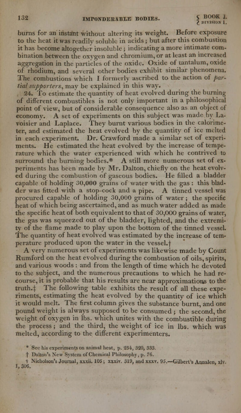 £ 111 VISION 1. burns for an instant without altering its weight. Before exposure to the heat it was readily soluble in acids ; but after this combustion it has become altogether insoluble ; indicating a more intimate com- bination between the oxygen and chromium, or at least an increased aggregation in the particles of the oxide. Oxide of tantalum, oxide of rhodium, and several other bodies exhibit similar phenomena. The combustions which I formerly ascribed to the action of par- tial supporters, may be explained in this way. 24. To estimate the quantity of heat evolved during the burning of different combustibles is not only important in a philosophical point of view, but of considerable consequence also as an object of economv. A set of experiments on this subject was made by La- voisier and Laplace. They burnt various bodies in the calorime- ter, and estimated the heat evolved by the quantity of ice melted in each experiment. Dr. Crawford made a similar set of experi- ments. He estimated the heat evolved by the increase of tempe- rature which the water experienced with which he contrived to surround the burning bodies.*1 A still more numerous set of ex- periments has been made by Mr. Dalton, chiefly on the heat evolv- ed during the combustion of gaseous bodies. He filled a bladder capable of holding 30,000 grains of water with the gas : this blad- der was fitted with a stop-cock and a pipe. A tinned vessel was procured capable of holding 30,000 grains of water; the specific heat of which being ascertained, and as much water added as made the specific heat of both equivalent to that of 30,000 grains of water, the gas was squeezed out of the bladder, lighted, and the extremi- ty of the flame made to play upon the bottom of the tinned vessel. The quantity of heat evolved was estimated by the increase of tem- perature produced upon the water in the vessel.f A very numerous set of experiments was likewise made by Count Rumford on the heat evolved during the combustion of oils, spirits, and various woods : and from the length of time which he devoted to the subject, and the numerous precautions to which he had re- course, it is probable that his results are near approximations to the truth4 The following table exhibits the result of all these expe- riments, estimating the heat evolved by the quantity of ice which it would melt. The first column gives the substance burnt, and one pound weight is always supposed to be consumed ; the second, the weight of oxygen in lbs. which unites with the combustible during the process ; and the third, the weight of ice in lbs. which was melted, according to the different experimenters. * See his experiments on animal heat, p. 254, 320, 333. f Dalton's New System of Chemical Philosophy, p. 76. i Nicholson's Journal, xxxii. 105; xxxiy. 319, and xxxv. 95.—'Gilbert's Annalen, xjv. 1, 306.