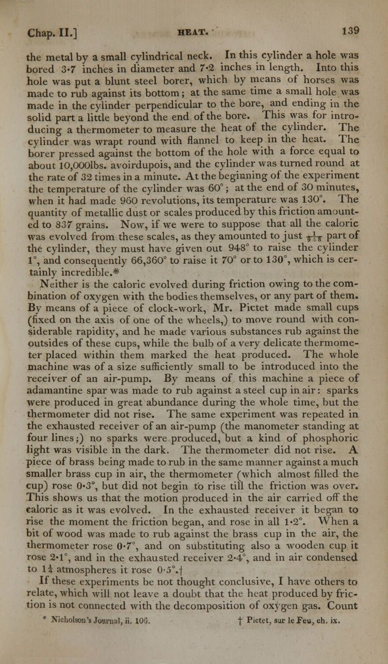 the metal by a small cylindrical neck. In this cylinder a hole was bored 3-7 inches in diameter and 7-2 inches in length. Into this hole was put a blunt steel borer, which by means of horses was made to rub against its bottom; at the same time a small hole was made in the cylinder perpendicular to the bore, and ending in the solid part a little beyond the end of the bore. This was for intro- ducing a thermometer to measure the heat of the cylinder. The cylinder was wrapt round with flannel to keep in the heat. The borer pressed against the bottom of the hole with a force equal to about 10,000lbs. avoirdupois, and the cylinder was turned round at the rate of 32 times in a minute. At the beginning of the experiment the temperature of the cylinder was 60°; at the end of 30 minutes, when it had made 960 revolutions, its temperature was 130°. The quantity of metallic dust or scales produced by this friction amount- ed to 837 grains. Now, if we were to suppose that all the caloric was evolved from these scales, as they amounted to just -g^g- part of the cylinder, they must have given out 948° to raise the cylinder 1°, and consequently 66,360° to raise it 70° or to 130°, which is cer- tainly incredible.* Neither is the caloric evolved during friction owing to the com- bination of oxygen with the bodies themselves, or any part of them. By means of a piece of clock-work, Mr. Pictet made small cups (fixed on the axis of one of the wheels,) to move round with con- siderable rapidity, and he made various substances rub against the outsides of these cups, while the bulb of a very delicate thermome- ter placed within them marked the heat produced. The whole machine was of a size sufficiently small to be introduced into the receiver of an air-pump. By means of this machine a piece of adamantine spar was made to rub against a steel cup in air: sparks were produced in great abundance during the whole time, but the thermometer did not rise. The same experiment was repeated in the exhausted receiver of an air-pump (the manometer standing at four lines;) no sparks were produced, but a kind of phosphoric light was visible in the dark. The thermometer did not rise. A piece of brass being made to rub in the same manner against a much smaller brass cup in air, the thermometer (which almost filled the cup) rose 0«3°, but did not begin to rise till the friction was over. This shows us that the motion produced in the air carried off the caloric as it was evolved. In the exhausted receiver it began to rise the moment the friction began, and rose in all 1*2°. When a bit of wood was made to rub against the brass cup in the air, the thermometer rose 0*7°, and on substituting also a wooden cup it rose 2*1°, and in the exhausted receiver 2*4°, and in air condensed to 14 atmospheres it rose 0-5°.f If these experiments be not thought conclusive, I have others to relate, which will not leave a doubt that the heat produced by fric- tion is not connected with the decomposition of oxygen gas. Count * Nicholson's Jo»rnal, ii. 1QG. | Pictet, sur le Feu, ch. ix.