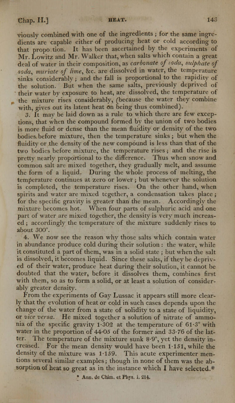 viously combined with one of the ingredients ; for the same ingre- dients are capable either of producing heat or cold according to that propo.tion. It has been ascertained by the experiments of Mr. Lowitz and Mr. Walker that, when salts which contain a great deal of water in their composition, as carbonate of soda, sulphate of soda, muriate of lime, &c. are dissolved in water, the temperature sinks considerably ; and the fall is proportional to the rapidity of the solution. But when the same salts, previously deprived of ' their water by exposure to heat, are dissolved, the temperature of the mixture rises considerably, (because the water they combine with, gives out its latent heat on being thus combined). 3. It may be laid down as a rule to which there are few excep- tions, that when the compound formed by the union of two bodies is more fluid or dense than the mean fluidity or density of the two bodies.before mixture, then the temperature sinks; but when the fluidity or .the density of the new compound is less than that of the two bodies before mixture, the temperature rises ; and the rise is pretty nearly proportional to the difference. Thus when snow and common salt are mixed together, they gradually melt, and assume the form of a liquid. During the whole process of melting, the temperature continues at zero or lower ; but whenever the solution is completed, the temperature rises. On the other hand, when spirits and water are mixed tcgether, a condensation takes place ; for the specific gravity is greater than the mean. Accordingly the mixture becomes hot. When four parts of sulphuric acid and one part of water are mixed together, the density is very much increas- ed ; accordingly the temperature of the mixture suddenly rises to about 300°. 4. We now see the reason why those salts which contain water in abundance produce cold during their solution : the water, while it constituted a part of them, was in a solid state ; but when the salt is dissolved, it becomes liquid. Since these salts, if they be depriv- ed of their water, produce heat during their solution, it cannot be doubted that the water, before it dissolves them, combines first with them, so as to form a solid, or at least a solution of consider- ably greater density. From the experiments of Gay Lussac it appears still more clear- ly that the evolution of heat or cold in such cases depends upon the change of the water from a state of solidity to a state of liquidity, or vice versa. He mixed together a solution of nitrate of ammo- nia of the specific gravity 1-302 at the temperature of 61-3° with water in the proportion of 44-05 of the former and 33-76 of the lat- ter. The temperature of the mixture sunk 8-9°, yet the density in- creased. For the mean density would have been 1-151, while the density of the mixture was 1-159. This acute experimenter men- tions several similar examples; though in none of them was the ab- sorption of heat so great as in the instance which I have selected.* * Ann. de Chim. et Phys. i. 214.