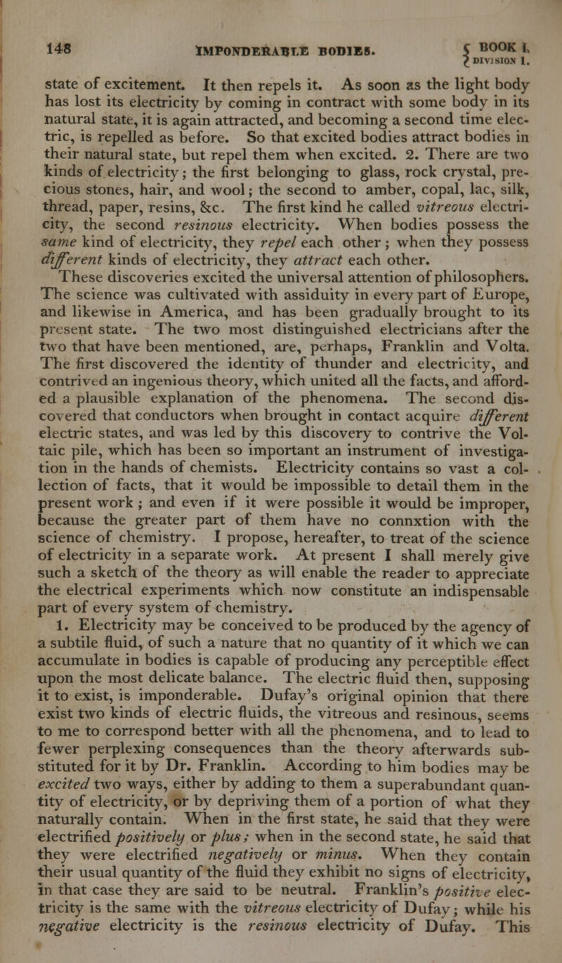 £ DIVISION 1. state of excitement. It then repels it. As soon as the light body has lost its electricity by coming in contract with some body in its natural state, it is again attracted, and becoming a second time elec- tric, is repelled as before. So that excited bodies attract bodies in their natural state, but repel them when excited. 2. There are two kinds of electricity; the first belonging to glass, rock crystal, pre- cious stones, hair, and wool; the second to amber, copal, lac, silk, thread, paper, resins, &c. The first kind he called vitreous electri- city, the second resinous electricity. When bodies possess the same kind of electricity, they repel each other ; when they possess different kinds of electricity, they attract each other. These discoveries excited the universal attention of philosophers. The science was cultivated with assiduity in every part of Europe, and likewise in America, and has been gradually brought to its present state. The two most distinguished electricians after the two that have been mentioned, are, perhaps, Franklin and Volta. The first discovered the identity of thunder and electricity, and contrived an ingenious theory, which united all the facts, and afford- ed a plausible explanation of the phenomena. The second dis- covered that conductors when brought in contact acquire different electric states, and was led by this discovery to contrive the Vol- taic pile, which has been so important an instrument of investiga- tion in the hands of chemists. Electricity contains so vast a col- lection of facts, that it would be impossible to detail them in the present work ; and even if it were possible it would be improper, because the greater part of them have no connxtion with the science of chemistry. I propose, hereafter, to treat of the science of electricity in a separate work. At present I shall merely give such a sketch of the theory as will enable the reader to appreciate the electrical experiments which now constitute an indispensable part of every system of chemistry. 1. Electricity may be conceived to be produced by the agency of a subtile fluid, of such a nature that no quantity of it which we can accumulate in bodies is capable of producing any perceptible effect upon the most delicate balance. The electric fluid then, supposing it to exist, is imponderable. Dufay's original opinion that there exist two kinds of electric fluids, the vitreous and resinous, seems to me to correspond better with all the phenomena, and to lead to fewer perplexing consequences than the theory afterwards sub- stituted for it by Dr. Franklin. According to him bodies may be excited two ways, either by adding to them a superabundant quan- tity of electricity, or by depriving them of a portion of what they naturally contain. When in the first state, he said that they were electrified positively or plus; when in the second state, he said that they were electrified negatively or minus. When they contain their usual quantity of the fluid they exhibit no signs of electricity, in that case they are said to be neutral. Franklin's posithe elec- tricity is the same with the vitreous electricity of Dufay; while his negative electricity is the resinous electricity of Dufay. This