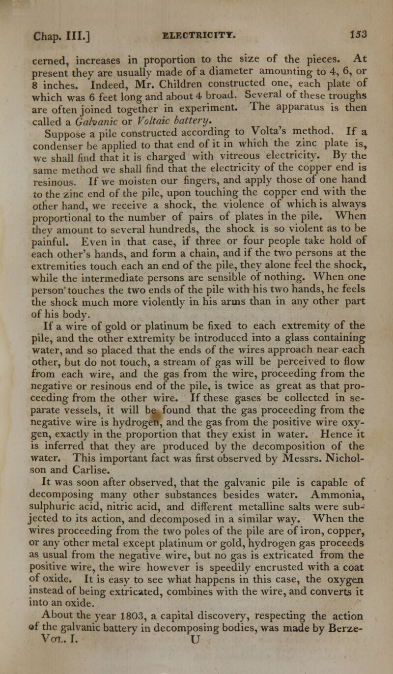 cerned, increases in proportion to the size of the pieces. At present they are usually made of a diameter amounting to 4, 6, or 8 inches. Indeed, Mr. Children constructed one, each plate of which was 6 feet long and about 4 broad. Several of these troughs are often joined together in experiment. The apparatus is then called a Galvanic or Voltaic battery. Suppose a pile constructed according to Volta's method. If a condenser be applied to that end of it in which the zinc plate is, we shall find that it is charged with vitreous electricity. By the same method we shall find that the electricity of the copper end is resinous. If we moisten our fingers, and apply those of one hand to the zinc end of the pile, upon touching the copper end with the other hand, we receive a shock, the violence of which is always proportional to the number of pairs of plates in the pile. When they amount to several hundreds, the shock is so violent as to be painful. Even in that case, if three or four people take hold of each other's hands, and form a chain, and if the two persons at the extremities touch each an end of the pile, they alone feel the shock, while the intermediate persons are sensible of nothing. When one person' touches the two ends of the pile with his two hands, he feels the shock much more violently in his arms than in any other part of his body. If a wire of gold or platinum be fixed to each extremity of the pile, and the other extremity be introduced into a glass containing water, and so placed that the ends of the wires approach near each other, but do not touch, a stream of gas will be perceived to flow from each wire, and the gas from the wire, proceeding from the negative or resinous end of the pile, is twice as great as that pro- ceeding from the other wire. If these gases be collected in se- parate vessels, it will be found that the gas proceeding from the negative wire is hydrogen, and the gas from the positive wire oxy- gen, exactly in the proportion that they exist in water. Hence it is inferred that they are produced by the decomposition of the water. This important fact was first observed by Messrs. Nichol- son and Carlise. It was soon after observed, that the galvanic pile is capable of decomposing many other substances besides water. Ammonia, sulphuric acid, nitric acid, and different metalline salts were sub- jected to its action, and decomposed in a similar way. When the wires proceeding from the two poles of the pile are of iron, copper, or any other metal except platinum or gold, hydrogen gas proceeds as usual from the negative wire, but no gas is extricated from the positive wire, the wire however is speedily encrusted with a coat of oxide. It is easy to see what happens in this case, the oxygen instead of being extricated, combines with the wire, and converts it into an oxide. About the year 1803, a capital discovery, respecting the action of the galvanic battery in decomposing bodies, was made by Berze- Vol. I. U