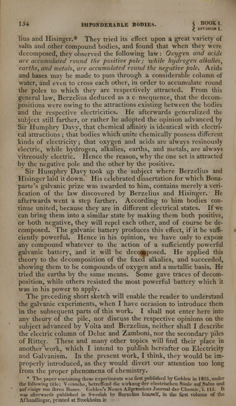 £ DIVISION 1. lius and Hisinger.* They tried its effect upon a great variety of salts and other compound bodies, and found that when they were decomposed, they observed the following law: Oxygen and acids- are accumulated round the positive pole; -while hydrogen alkalies, earths, and metals, are accumulated round the negative pole. Acids and bases may be made to pass through a considerable column of water, and even to cross each other, in order to accumulate round the poles to which they are respectively attracted. From this general law, Berzelius deduced as a c< nsequence, that the decom- positions were owing to the attractions existing between the bodies and the respective electricities. He afterwards generalized the subject still farther, or rather he adopted the opinion advanced by- Sir Humphry Davy, that chemical affinity is identical with electri- cal attractions ; that bodies which unite chemically possess different kinds of electricity; that oxygen and acids are always resinously electric, while hydrogen, alkalies, earths, and metals, are always vitreously electric. Hence the reason, why the one set is attracted by the negative pole and the other by the positive. Sir Humphry Davy took up the subject where Berzelius and Hisinger laid it down. His celebrated dissertation for which Bona- parte's galvanic prize was awarded to him, contains merely a veri- fication of the law discovered by Berzelius and Hisinger. He afterwards went a step farther. According to him bodies con- tinue united, because they are in different electrical states. If we can bring them into a similar state by making them both positive, or both negative, they will repel each other, and of course be de- composed. The galvanic battery produces this effect, if it be suffi- ciently powerful. Hence in his opinion, we have only to expose any compound whatever to the action of a sufficiently powerful galvanic battery, and it will be decomposed. He applied this theory to the decomposition of the fixed alkalies, and succeeded, showing them to be compounds of oxygen and a metallic basis. He tried the earths by the same means. Some gave traces of decom- position, while others resisted the most powerful battery which it was in his power to apply. The preceding short sketch will enable the reader to understand the galvanic experiments, when I have occasion to introduce them in the subsequent parts of this work. I shall not enter here into any theory of the pile, nor discuss the respective opinions on the subject advanced by Volta and Berzelius, neither shall I describe the electric column of Deluc and Zamboni, nor the secondary piles of Ritter. These and many other topics will find their place in another work, which I intend to publish hereafter on Electricity and Galvanism. In the present work, I think, they would be im- properly introduced, as they would divert our attention too long from the proper phenomena of chemistry. * The paper containing these experiments was first published by Gehlen in 1803, under the following title; Versuche, betreffend die wirkung der electrischen Saule auf Salze und auf einige von ihreri Basen. Gehlen's Neues Allgemeines Journal der Chemie, i. 115. It was afterwards published in Swedish by Berzelius himself, in the first volume of the Af handlingar, printed at Stockholm ifl