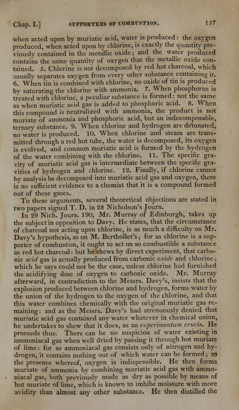 when acted upon by muriatic acid, water is produced: the oxygen produced, when acted upon by chlorine, is exactly the quantity pre- viously contained in the metallic oxide; and the water produced contains the same quantity of oxygen that the metallic oxide con- tained. 5. Chlorine is not decomposed by red hot charcoal, which usually separates oxygen from every other substance containing it. 6. When tin is combined with chlorine, no oxide of tin is produced by saturating the chlorine with ammonia. 7. When phosphorus is treated with chlorine, a peculiar substance is formed: not the same as when muriatic acid gas is added to phosphoric acid. 8. When this compound is neutralized with ammonia, the product is not muriate of ammonia and phosphoric acid, but an indecomposable, ternary substance. 9. When chlorine and hydrogen are detonated, no water is produced. 10. When chlorine and steam are trans- mitted through a red hot tube, the water is decomposed, its oxygen is evolved, and common muriatic acid is formed by the hydrogen of the water combining with the chlorine. 11. The specific gra- vity of muriatic acid gas is intermediate between the specific gra- vities of hydrogen and chlorine. 12. Finally, if chlorine cannot by analysis be decomposed into muriatic acid gas and oxygen, there is no sufficient evidence to a chemist that it is a compound formed out of these gases. To these arguments, several theoretical objections are stated in two papers signed T. D. in 28 Nicholson's Journ. In 29 Nich. Journ. 190, Mr. Murray of Edinburgh, takes up the subject in opposition to Davy. He states, that the circumstance of charcoal not acting upon chlorine, is as much a difficulty on Mr. Davy's hypothesis, as on M. Berthollet's; for as chlorine is a sup- porter of combustion, it ought to act on so combustible a substance as red hot charcoal: but he shews by direct experiment, that carbo- nic acid gas is actually produced from carbonic oxide and chlorine ; which he says could not be the case, unless chlorine had furnished the acidifying dose of oxygen to carbonic oxide. Mr. Murray afterward, in contradiction to the Messrs. Davy's, insists that the explosion produced between chlorine and hydrogen, forms water by the union of the hydrogen to the oxygen of the chlorine, and that this water combines chemically with the original muriatic gas re- maining : and as the Messrs. Davy's had strenuously denied that muriatic acid gas contained any water whatever in chemical union, he undertakes to shew that it does, as an experimentum cruris. He proceeds thus. There can be no suspicion of water existing in ammoniacal gas when well dried by passing it through hot muriate of lime: for as ammoniacal gas consists only of nitrogen and hy- drogen, it contains nothing out of which water can be formed; to the presence whereof, oxygen is indispensible. He then forms muriate of ammonia by combining muriatic acid gas with ammo- niacal gas, both previously made as dry as possible by means of hot muriate of lime, which is known to imbibe moisture with more avidity than almost any other substance. He then distilled the