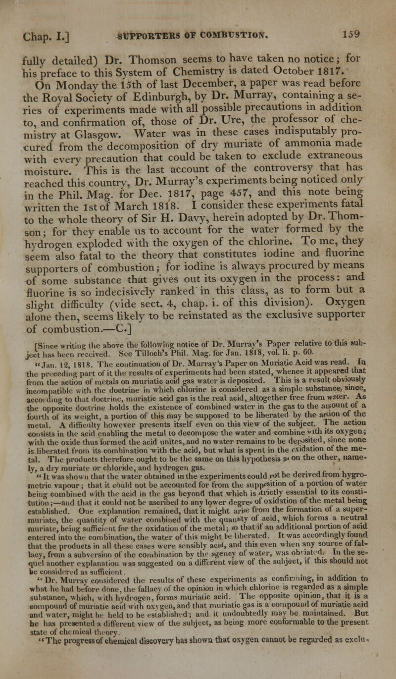 fully detailed) Dr. Thomson seems to have taken no notice; for his preface to this System of Chemistry is dated October 1817. On Monday the 15th of last December, a paper was read before the Royal Society of Edinburgh, by Dr. Murray, containing a se- ries of experiments made with all possible precautions in addition to, and confirmation of, those of Dr. Ure, the professor of che- mistry at Glasgow. Water was in these cases indisputably pro- cured from the decomposition of dry muriate of ammonia made with every precaution that could be taken to exclude extraneous moisture. This is the last account of the controversy that has reached this country, Dr. Murray's experiments being noticed only in the Phil. Mag. for Dec. 1817, page 457, and this note being- written the 1st of March 1818. I consider these experiments fatal to the whole theory of Sir H. Davy, herein adopted by Dr. Thom- son ; for they enable us to account for the water formed by the hydrogen exploded with the oxygen of the chlorine. To me, they seem also fatal to the theory that constitutes iodine and fluorine supporters of combustion; for iodine is always procured by means of some substance that gives out its oxygen in the process: and fluorine is so indecisively ranked in this class, as to form but a slight difficulty (vide sect. 4, chap. i. of this division). Oxygen alone then, seems likely to be reinstated as the exclusive supporter of combustion.—C] [Since writing the above the following notice of Dr. Murray's Paper relative to this sub- ject has been received. See Tilloch's Phil. Mag. for Jan. 1818, vol. li. p. 60. Jan. 12, 1818. The continuation of Dr. Murray's Paper on Muriatic Acid was read. la the preceding part of it the. results of experiments had been stated, whence it appeared that from the action of metals on muriatic acid gas water is deposited. This is a result obviously incompatible with the doctrine in which chlorine is considered as a simple substance, since, accoi ding to that doctrine, muriatic acid gas is the real acid, altogether free from wrcer. As the opposite doctrine holds the existence of combined water in the gas to the air.ount of a fourth of its weight, a portion of this may be supposed to be liberated by the action of the metal. A difficulty however presents itself even on this view of the subject. The action consists in the acid enabling the metal to decompose the water and combine y'th its oxygen; with the oxide thus formed the acid unites, and no water remains to be deposited, since none is liberated from its combination with the acid, but what is spent in the rxidation ot the me- tal. The products therefore ought to be the same on this hypothesis v on the other, name- ly, a dry muriate or chloride, and hydrogen gas.  It was shown that the water obtained in the experiments could fOt be derived from hygro- metric vapour; that it could not be accounted for from the supp^ition of a portion of water being combined with the acid in the gas beyond that which is strictly essential to its consti- tution ;—and that it could not be ascribed to any lower degree of oxidation of the metal being; established. Oue explanation remained, that it might ari«e from the formation of a super- nun iate, the quantity of water combined with the quantity of acid, which forms a neutral muriate, being sufficient for the oxidation of the metal; so that if an additional portion of acid entered into the combination, the water of this might be liberated. It was accordingly found that the products in all these cases were sensiblv acid, and this even when any source of fal- lacy, from a subversion of the combination bv the agency of water, was obviated. In the se- quel another explanation was suggested on a different view of the subject, if this should not be considered as sufficient. .  Dr. Murray considered the results of these experiments as confirming, in addition to what he had before done, the fallacy of the opinion in which chlorine is regarded as a simple substance, which, with hydrogen, forms muriatic acid. The opposite opinion, that it is a compound of muriatic acid with ox\ gen, and that muriatic gas is a compound of muriatic acid and water, might lit held to be established; and it undoubtedly may be maintained. But he has presented a different view of the subject, as being more conformable to the present state of chemical theory. The progress of chemical discovery has shown that oxygen cannot be regarded as exclu-