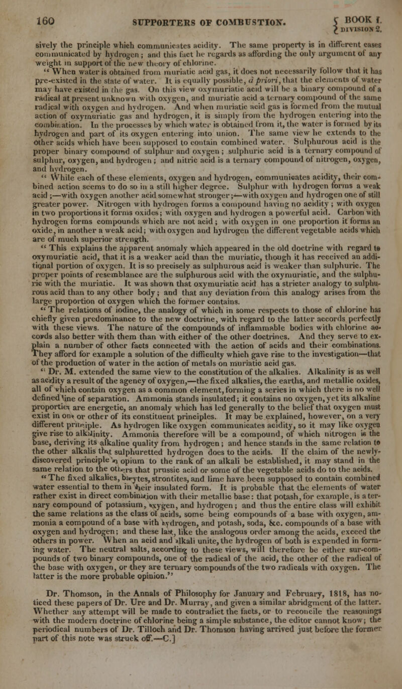 £ DIVISION 2. sively the principle which communicates acidity. The same property is in different cases communicated by hydrogen ; and this fact he regards as affording the only argument of any weight in support of the new theory of chlorine.  When water is obtained from muriatic acid gas, it does not necessarily follow that it has pre-existed in the state of water. It is equally possible, d priori, that the elements of water may have existed in the gas. On this view oxymuriatic acid will be a binary compound of a radical at present unknown with oxygen, and muriatic acid a ternary compound of the same radical with oxygen and hydrogen. And when muriatic acid gas is formed from the mutual action of oxymuriatic gas and hydrogen, it is simply from the hydrogen entering into the combination. In the processes by which water is obtained from it, the water is formed by its hydrogen and part of its oxygen entering into union. The same view he extends to the Other acids which have been supposed to contain combined water. Sulphurous acid is the proper binary compound of sulphur and oxygen ; sulphuric acid is a ternary compound ol' sulphur, oxygen, and hydrogen ; and nitric acid is a ternary compound of nitrogen, oxygen, and hydrogen.  While each of these elements, oxygen and hydrogen, communicates acidity, their com- bined action seems to do so in a still higher degree. Sulphur with hydrogen forms a weak acid ;—with oxygen another acid somewhat stronger;^—with oxygen and hydrogen one of still greater power. Nitrogen with hydrogen forms a compound having no acidity ; with oxygen in two proportions it forms oxides; with oxygen and hydrogen a powerful acid. Carbon with hydrogen forms compounds which are not acid ; with oxygen in one proportion it forms an oxide, in another a weak acid; with oxygen and hydrogen the different vegetable acids which are of much superior strength.  This explains the apparent anomaly which appeared in the old doctrine with regard te oxymuriatic acid, that it is a weaker acid than the muriatic, though it has received an addi- tional portion of oxygen. It is so precisely as sulphurous acid is weaker than sulphuric. The proper points of resemblance are the sulphurous acid with the oxymuriatic, and the sulphu- ric with the muriatic. It was shown that oxymuriatic acid has a stricter analogy to sulphu- rous acid than to any other body; and that any deviation from this analogy arises from the large proportion of oxygen which the former contains.  The relations of iodine, the analogy of which in some respects to those of chlorine has chiefly given predominance to the new doctrine, with regard to the latter accords perfectly with these views. The nature of the compounds of inflammable bodies with chlorine ao- coFds also better with them than with either of the other doctrines. And they serve to ex- plain a number of other facts connected with the action of acids and their combinations. They afford for example a solution of the difficulty which gave rise to the investigation—that of the production of water in the action of metals on muriatic acid gas.  Dr. M. extended the same view to the constitution of the alkalies. Alkalinity is as well as acidity a result of the agency of oxygen,—the fixed alkalies, the earths, and metallic oxides, all of vhich contain oxygen as a common element, forming a series in which there is no well defined 'ine of separation. Ammonia stands insulated; it contains no oxygen, yet its alkaline proportiei are energetic, an anomaly which has led generally to the belief that oxygen must exist in on« or other of its constituent principles. It may be explained, however, on a very different priiriple. As hydrogen like oxygen communicates acidity, so it may like oxygen give rise to alkalinity. Ammonia therefore will be a compound, of which nitrogen is the base, deriving its alkaline quality from hydrogen; and hence stands in the same relation to the other alkalis tfnt sulphuretted hydrogen does to the acids. If the claim of the newly- discovered principle mi opium to the rank of an alkali be established, it may stand in the same relation to the oti^rs that prussic acid or some of the vegetable acids do to the acids. The fixed alkalies, birytes,strontites,and lime have been supposed to contain combined water essential to them in iheir insulated form. It is probable that the elements of water rather exist in direct combinaion with their metallic base: that potash, for example, is a ter- nary compound of potassium, »xygen, and hydrogen; and thus the entire class will exhibit the same relations as the class of. acids, some being compounds of a base with oxygen, am- monia a compound of a base with hydrogen, and potash, soda, fete, compounds of a base with oxygen and hydrogen; and these last, like the analogous order among the acids, exceed the others in power. When an acid and alkali unite, the hydrogen of both is expended in form- ing water. The neutral salts, according to these views, will therefore be either sur-com- pounds of two binary compounds, one of the radical of the acid, the other of the radical of the base with oxygen, or they are ternary compounds of the two radicals with oxygen. The latter is the more probable opinion. Dr. Thomson, in the Annals of Philosophy for January and February, 1818, has no- ticed these papers of Dr. Ure and Dr. Murray, and given a similar abridgment of the latter. Whether any attempt will be made to contradict the facts, or to reconcile the reasonings with the modern doctrine of chlorine being a simple substance, the editor cannot know; the periodical numbers of Dr. Til loch and Dr. Thomson having arrived just before the former part of this note was struck off,—C]