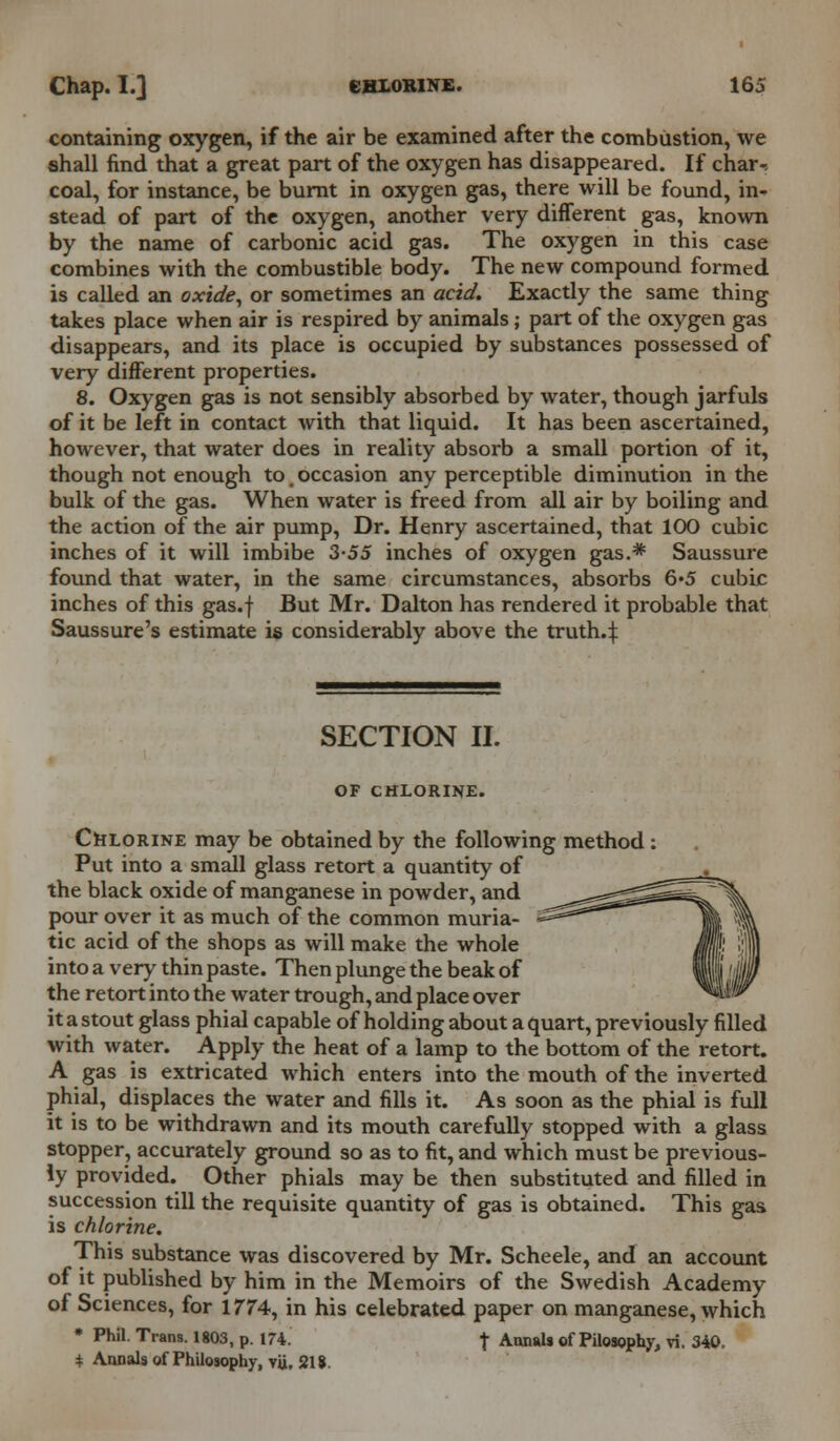 containing oxygen, if the air be examined after the combustion, we shall find that a great part of the oxygen has disappeared. If charr coal, for instance, be burnt in oxygen gas, there will be found, in- stead of part of the oxygen, another very different gas, known by the name of carbonic acid gas. The oxygen in this case combines with the combustible body. The new compound formed is called an oxide, or sometimes an acid. Exactly the same thing takes place when air is respired by animals; part of the oxygen gas disappears, and its place is occupied by substances possessed of very different properties. 8. Oxygen gas is not sensibly absorbed by water, though jarfuls of it be left in contact with that liquid. It has been ascertained, however, that water does in reality absorb a small portion of it, though not enough to _ occasion any perceptible diminution in the bulk of the gas. When water is freed from all air by boiling and the action of the air pump, Dr. Henry ascertained, that 100 cubic inches of it will imbibe 3-55 inches of oxygen gas.* Saussure found that water, in the same circumstances, absorbs 6*5 cubic inches of this gas.f But Mr. Dalton has rendered it probable that Saussure's estimate is considerably above the truth.4 SECTION II. OF CHLORINE. Chlorine may be obtained by the following method Put into a small glass retort a quantity of the black oxide of manganese in powder, and pour over it as much of the common muria- tic acid of the shops as will make the whole into a very thin paste. Then plunge the beak of the retort into the water trough, and place over it a stout glass phial capable of holding about a quart, previously filled with water. Apply the heat of a lamp to the bottom of the retort. A gas is extricated which enters into the mouth of the inverted phial, displaces the water and fills it. As soon as the phial is full it is to be withdrawn and its mouth carefully stopped with a glass stopper, accurately ground so as to fit, and which must be previous- ly provided. Other phials may be then substituted and filled in succession till the requisite quantity of gas is obtained. This gas. is chlorine. This substance was discovered by Mr. Scheele, and an account of it published by him in the Memoirs of the Swedish Academy of Sciences, for 1774, in his celebrated paper on manganese, which • Phil. Trans. 1803, p. 174. t Annuls of Pilosophy, vi. 340. * Annals of Philosophy, vii, 218.