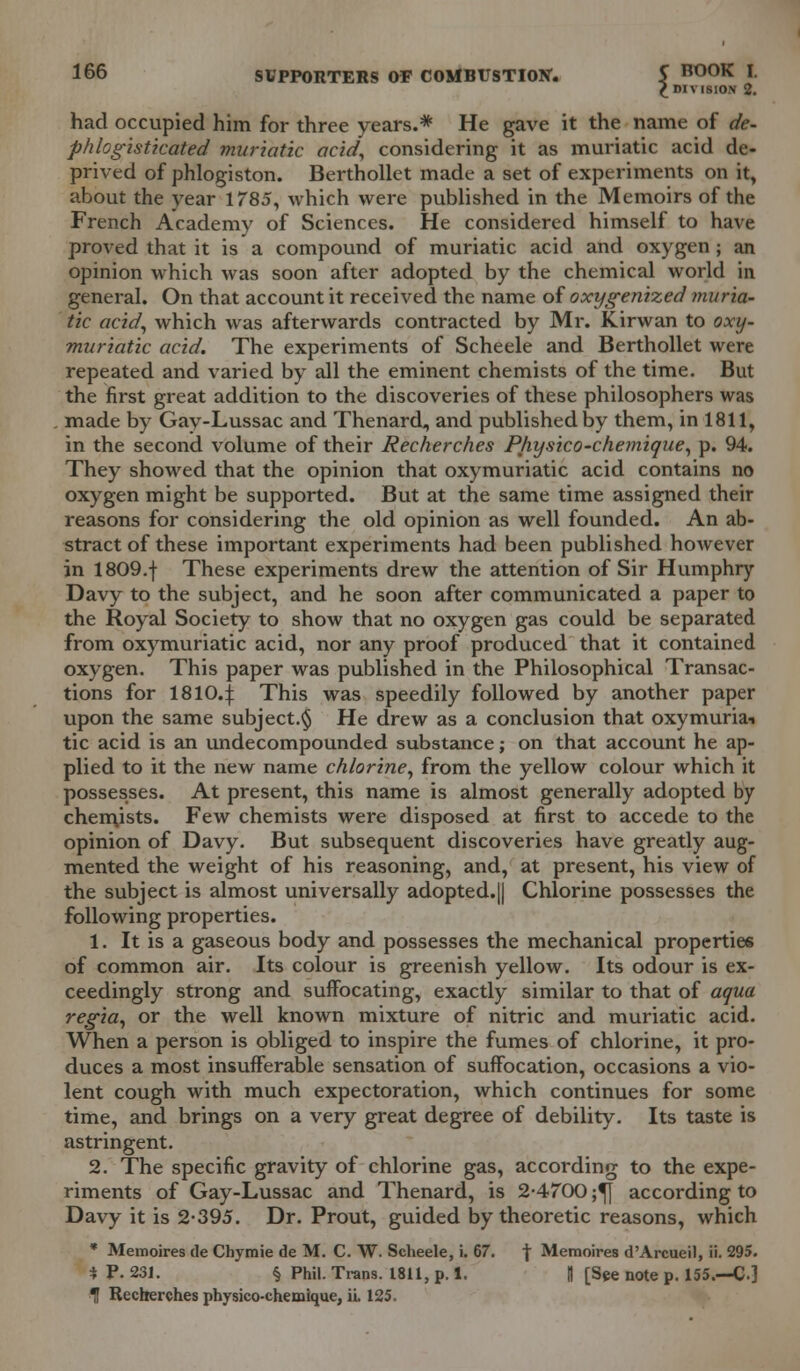 £ ni vision 2. had occupied him for three years.* He gave it the name of de- phlogistkated muriatic acid, considering it as muriatic acid de- prived of phlogiston. Berthollet made a set of experiments on it, about the year 1785, which were published in the Memoirs of the French Academy of Sciences. He considered himself to have proved that it is a compound of muriatic acid and oxygen; an opinion which was soon after adopted by the chemical world in general. On that account it received the name of oxygenized muria- tic acid, which was afterwards contracted by Mr. Kirwan to oxy- muriatic acid. The experiments of Scheele and Berthollet were repeated and varied by all the eminent chemists of the time. But the first great addition to the discoveries of these philosophers was made by Gay-Lussac and Thenard, and published by them, in 1811, in the second volume of their Recherches Physico-chemique, p. 94. They showed that the opinion that oxymuriatic acid contains no oxygen might be supported. But at the same time assigned their reasons for considering the old opinion as well founded. An ab- stract of these important experiments had been published however in 1809.f These experiments drew the attention of Sir Humphry Davy to the subject, and he soon after communicated a paper to the Royal Society to show that no oxygen gas could be separated from oxymuriatic acid, nor any proof produced that it contained oxygen. This paper was published in the Philosophical Transac- tions for 18104 This was speedily followed by another paper upon the same subject.^ He drew as a conclusion that oxymuria-i tic acid is an undecompounded substance; on that account he ap- plied to it the new name chlorine, from the yellow colour which it possesses. At present, this name is almost generally adopted by chemists. Few chemists were disposed at first to accede to the opinion of Davy. But subsequent discoveries have greatly aug- mented the weight of his reasoning, and, at present, his view of the subject is almost universally adopted.|| Chlorine possesses the following properties. 1. It is a gaseous body and possesses the mechanical properties of common air. Its colour is greenish yellow. Its odour is ex- ceedingly strong and suffocating, exactly similar to that of aqua regia, or the well known mixture of nitric and muriatic acid. When a person is obliged to inspire the fumes of chlorine, it pro- duces a most insufferable sensation of suffocation, occasions a vio- lent cough with much expectoration, which continues for some time, and brings on a very great degree of debility. Its taste is astringent. 2. The specific gravity of chlorine gas, according to the expe- riments of Gay-Lussac and Thenard, is 2-4700 ;^| according to Davy it is 2-395. Dr. Prout, guided by theoretic reasons, which * Memoires de Chymie de M. C. W. Scheele, i. 67. | Memoires d'Arcueil, ii. 295. * P. 231. § Phil. Trans. 1811, p. 1. || [See note p. 155.—C.] •I Recherches physico-chemique, ii. 125.