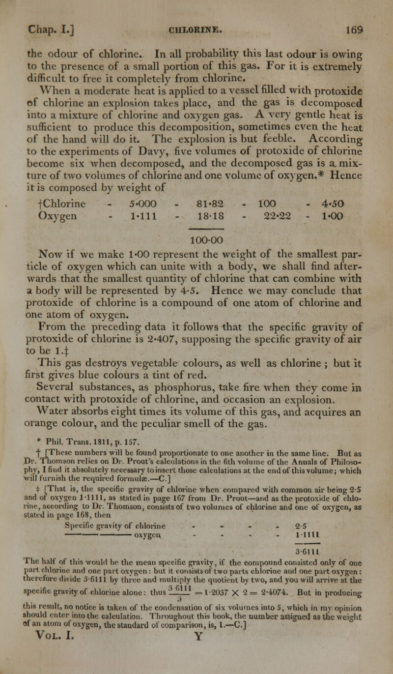 the odour of chlorine. In all probability this last odour is owing to the presence of a small portion of this gas. For it is extremely difficult to free it completely from chlorine. When a moderate heat is applied to a vessel filled with protoxide of chlorine an explosion takes place, and the gas is decomposed into a mixture of chlorine and oxygen gas. A very gentle heat is sufficient to produce this decomposition, sometimes even the heat of the hand will do it. The explosion is but feeble. According to the experiments of Davy, five volumes of protoxide of chlorine become six when decomposed, and the decomposed gas is a. mix- ture of two volumes of chlorine and one volume of oxygen.* Hence it is composed by weight of jChlorine - 5-000 - 81-82 - 100 - 4-50 Oxygen - 1-111 - 18-18 - 22-22 - 1-00 100-00 Now if we make 1-00 represent the weight of the smallest par- ticle of oxygen which can unite with a body, we shall find after- wards that the smallest quantity of chlorine that can combine with a body will be represented by 4-5. Hence we may conclude that protoxide of chlorine is a compound of one atom of chlorine and one atom of oxygen. From the preceding data it follows that the specific gravity of protoxide of chlorine is 2-407, supposing the specific gravity of air to be 14 This gas destroys vegetable colours, as well as chlorine ; but it first gives blue colours a tint of red. Several substances, as phosphorus, take fire when they come in contact with protoxide of chlorine, and occasion an explosion. Water absorbs eight times its volume of this gas, and acquires an orange colour, and the peculiar smell of the gas. * Phil. Trans. 1811, p. 157. ■j [These numbers will be found proportionate to one another in the same line. But as Dr. Thomson relies on Dr. Prout's calculations in the 6th volume of the Annals of Philoso- phy, I find it absolutely necessary to insert those calculations at the end of this volume; which ■will furnish the required formula;.—C] t [That is, the specific gravity of chlorine when compared with common air being 2-5 and of oxygen 1-1111, as stated in page 167 from Dr. Prout—and as the protoxide of chlo- rine, according to Dr. Thomson, consists of two volumes of chlorine and one of oxygen, as stated in page 168, then Specific gravity of chlorine .... 2-5 1 oxygen .... l-llll 36111 The half of this would be the mean specific gravity, if the compound consisted only of one part chlorine and one part oxygen : but it consists of two parts chlorine and one part oxygen: therefore divide 3-6111 by three and multiply the quotient by two, and you will arrive at the specific gravity of chlorine alone: thus 3,.m =1-2037 X 2 = 2-4074. But in producing this result, no notice is taken of the condensation of six volumes into 5, which in my opinion should enter into the calculation. Throughout this book, the number assigned as the weight of an atom of oxygen, the standard of comparison, is, I.—C] Vol. I. Y