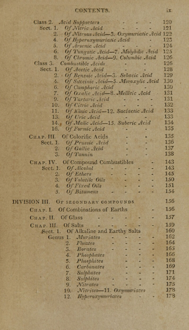 Class 2. Acid Supporters - - - 120 Sect. 1. OfjXitric Acid - - - 121 2. OfNitrous Acid—3. O.rymuriatic Acid 122 4. OfIlyperoxymuriatic Acid • 123 5. Of Arsenic Acid - - - 124 6. Of Tungstic Acid—7'. M~olybdic Acid 125 8. Of Chromic Acid—9. Columbic Acid 126 Class 3. Combustible Acidn - - 126 Sect. 1. Of Acetic Acid - - 128 2. Of Benzoic Acid—-3. Sebacic Acid 129 4. Of Succinic Acid—5. Moroxylic Acid 130 6. O/ Camphoric Acid - 130 7. 0/ 0a-<7//c Acid—8. Mellitic Acid 131 9. Of Tartaric Acid 131 10. Of Citric Acid ... 132 11. Of Kinic Acid—\2. Saclactic Acid 133 13. Of (Iric Acid - - 133 14.. Of Malic Acid—15. Suberic Acid 134 16. Of Formic Add - - 135 Chap. HI. Of Colorific Acids - - 135 Sect. 1. OfPrussic Acid - - 136 2. Of Gallic Acid - - 137 3. Of Tannin - - 138 Chap. IV. Of Compound Combustibles - 143 Sect. 1. Of Alcohol --.- 143 2. Of Ethers 145 3. Of Volatile Oils 150 4. Of Fixed Oils --- 151 5. Of Bitumens .... 154 DIVISION III. Of SECONDARY COMPOUNDS 156 Chap. I. Of Combinations of Earths - 156 Chap. II. Of Glass 157 Chap. III. Of Salts 159 Sect. 1. Of Alkaline and Earthy Salts 160 Genus 1. Muriates .... 162 2. Fluates .... 164 3. Borates .... 165 4. Pliosphates - - - 166 5. Phosphites - - - 168 6. Carbonates - - - 169 7. Sulphates ... 171 8. Sulphites - - - - 174 9. J\'itrates ... - 175 10. Nitrites—11. Oxymuriatci 178 12. Hyperoxymuriates - • 173