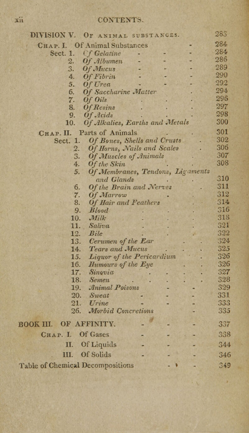 DIVISION V. Of animal substances. 283 Chap. I. Of Animal Substances - 284 Sect. 1. Cf Gelatine 284 2. Of Albumen - - - 286 3. Of Mucus .-- 289 4. Of Fibrin 290 5. Of Urea 292 6. 0/ Saccharine Matter ■ 294 7. O/OtVs ... 296 8. Of Resins ... 297 9. Of Acids ... 298 10. Of Alkalies, Earths and Metals 300 Chap. II. Parts of Animals . - 301 Sect. 1. Of Bones, S/iells and Crusts . 302 2. Of Horns, jYails and Scales . 306 3. Of Muscles of Animals ■ 307 4. 0/ rte Skin . ■ 308 5. Of Membranes, Tendons, Ligaments and Glands . . 310 6. Of the Brain and Nerves . 311 7. Of Marrow . 312 8. Of Hair a?id Feathers 314 9. 1*/W/ ... 316 10. JfcG* - • • 318 11. Saliva . . . 321 12. Bile ... 322 13. Cerumen of the Ear 324 14. Tears and Mucus . . . 325 15. Liquor of the Pericardium . 326 16. Humours of the Eye . . 326 17. Sinovia .... 327 18. Semen 328 19. Animal Poisons - - 329 20. Sweat - - - 331 21. Urine ... 333 26. Morbid Concretions - 335 BOOK III. OF AFFINITY. - - - 337 Chap. I. Of Gases ... 338 11. Of Liquids ... 344 III. Of Solids ... 346 Table of Chemical Decompositions - » - 349