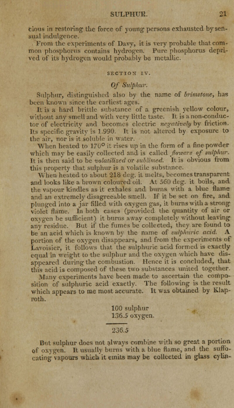 cioua in restoring the force of young1 persons exhausted by sen- sual indulgence. . From the experiments of Davy, it is very probable that com- mon phosphorus contains hydrogen. Pure phosphorus depri- ved of its hydrogen would probably be metallic. SECTION IV. Of Sulphur. Sulphur, distinguished also by the name of brimstone, has been known since the earliest ages. It is a hard brittle substance of a greenish yellow colour, without any smell and with very little taste. It is a non-conduc- tor of electricity and becomes electric negatively by friction. Its specific gravity is 1.990. It is not altered by exposure to the air, nor is it soluble in water. When heated to 170° it rises up in the form of a fine powder which may be easily collected and is called foivers of sulphur. It is then said to be volatilized or sublimed. It is obvious from this property that sulphur is a volatile substance. When heated to about 218 deg. it melts, becomes transparent and looks like a brown coloured oil. At 560 deg. it boils, and the vapour kindles as it exhales and burns with a blue flame and an extremely disagreeable smell. If it be set on fire, and plunged into a jar rilled with oxygen gas, it burns with a strong violet flame. In both cases (provided the quantity of air or oxygen be sufficient) it burns away completely without leaving any residue. But if the fumes be collected, they are found to be an acid which is known by the name of sulp/ivric acid. A portion of the oxygen disappears, and from the experiments of Lavoisier, it follows that the sulphuric acid formed is exactly equal in weight to the sulphur and the oxygen which have dis- appeared during the combustion. Hence it is concluded, that this acid is composed of these two substances united together. Many experiments have been made to ascertain the compo- sition of sulphuric acid exactly. The following is the result which appears to me most accurate. It was obtained by Klap- roth. 100 sulphur 136.5 oxygen. 236.5 But sulphur does not always combine with so great a portion of oxygen. It usually burns with a blue flame, and the suffo- cating vapours which it emits may be collected in glass cylin-