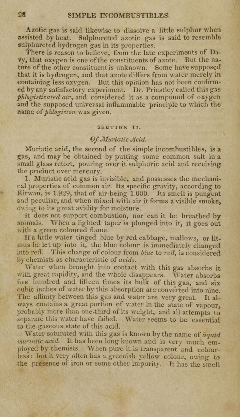 Azotic pas is said likewise to dissolve a little sulphur when assisted by heat. Sulphuretcd azotic gas is said to resemble sulphureted hydrogen gas in its properties. There is reason to believe, from the late experiments of Da- vy, that oxygen is one ofthe constituents of azote. But the na- ture of the other constituent is unknown. Some have supposed that it is hydrogen, and that azote differs from water merely in containing less oxygen. But this opinion has not been confirm- ed by any satisfactory experiment. Dr. Priestley called this gas phlogisticated air, and considered it as a compound of oxygen and the supposed universal inflammable principle to which the name of phlogiston was given. SECTION II. Of Muriatic Acid. Muriatic acid, the second of the simple incombustibles, is a gas, and may be obtained by putting some common salt in a small gl.iss retort, pouring over it sulphuric acid and receiving the product over mercury. 1. Muriatic acid gas is invisible, and possesses the mechani- cal properties of common air. Its specific gravity, according to Kiiwan, is 1.929, that of air being 1.000. Its smell is pungent ?:id peevdiar, and when mixed with air it forms a visible smoke, owing to its great avidity for moisture. It does not support combustion, nor can it be breathed by animals. When a lighted taper is plunged into it, it goes out with a green coloured flame. If a little water tinged blue by red cabbag-e, mallows, or lit- mus be let up into it, the blue colour is immediate!} changed into red. This change of colour from blue to red, it> considered by chemists as characteristic of acids. Water when brought into contact with this gas absorbs it with great rapidity, and the whole disappears. Wrater absorbs five hundred and fifteen times its bulk of this gas, and six cubic inches of water by this absorption arc converted into nine. The affinity between this gas and water are very great. It al- ways contains a great portion of water in the state of vapour, probably more than one-third of its weight, and all attempts to separate this water have failed. Water seems to be essential to the gaseous state of this acid. Water saturated with this gas is known by the name of liquid muriatic acid. It has been long known and is very much em- ployed by chemists. When pure it is transparent and colour- less : but it very often has a greenish yellow colour, owing to the presence of iron or some other impurity. It has the smell