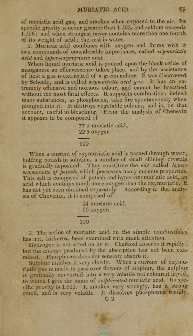 MURIATIC ACID. 2S of muriatic acid gas, and smokes when exposed to the air. Its specific gravity is never greater than 1.203, and seldom exceeds 1.196 ; and when strongest never contains more than one-fourth, of its weight of acid; the rest is water. 2. Muriatic acid combines with oxygen and forms with it two compounds of considerable importance, called oxymuriatic acid and hyper-oxymuriatic acid. When liquid muriatic acid is poured upon the black oxide of manganese an effervescence takes place, and by the assistance of heat a gas is extricated of a green colour. It was discovered by Scheele, and is called oxymuriatic acid gas. It has an ex- tremely offensive and noxious odour, and cannot be breathed without the most fatal effects. It supports combustion ; indeed many substances, as phosphorus, take fire spontaneously when plunged into it. It destroys vegetable colours, and is, on that account, useful in bleaching. From the analysis of Chenevix it appears to be composed of 77'S muriatic acid, 22'5 oxygen. 100 When a current of oxymuriatic acid is passed through water, holding potash in solution, a number of small shining crystal* is gradually deposited. They constitute the salt called hyper- oxymuriate of potash, which possesses many curious properties. This salt is composed of potash and hyper-oxymuriatic acid, an acid which contains much more oxygen than the oxymuriatic. It has not yet been obtained separately. According to the analy- sis of Chevenix, it is composed of 34 muriatic acid, 66 oxygen. 100 3. The action of muriatic acid on the simple combustibles has not, hitherto, been examined with much attention. Hydrogen is not acted on by it. Charcoal absorbs it rapidly; but the change produced by the absorption has not been exa- mined. Phosphorus does not sensibiy absorb it, Sulphur imbibes it very slowly, When a current of oxymu- riatic gas is m:.de to pass'over flowers of sulphur, the sulphur is gradually converted into a very volatile red coloured liquid* to which I give the name of sulphureted muriatic acid. Its spe- cific gravity is 1.623. It smokes very strongly, has a strong smell, and is very volatile. It dissolves phosphorus readily.. C2