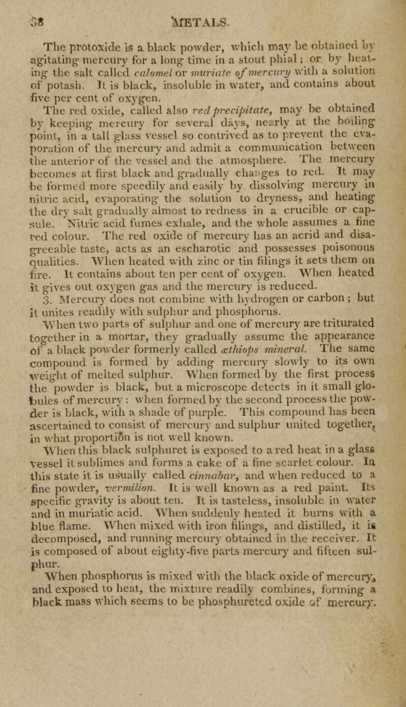 The protoxide is a black powder, which may be obtained by agitating- mercury for a long time in a stout phial; or by heat- ing the salt called calomel or muriate of mercury with a solution of potash. It is black, insoluble in water, and contains about -five per cent of oxygen. The red oxide, called also red precipitate, may be obtained by keeping mercury for several days, nearly at the boiling point, in a tall glass vessel so contrived as to prevent the eva- poration of the mercury and admit a communication between the anterior of the vessel and the atmosphere. The mercury becomes at first black and gradually changes to red. It may be formed more speedily and easily by dissolving mercury in nitric acid, evaporating the solution to dryness, and heating the dry salt gradually almost to redness in a crucible or cap- sule. Nitric acid fumes exhale, and the whole assumes a fine red colour. The red oxide of mercury has an acrid and disa- greeable taste, acts as an escharotic and possesses poisonous qualities. When heated with zinc or tin filings it sets them on fire. It contains about ten per cent of oxygen. When heated it gives out oxygen gas and the mercury is reduced. 3. Mercury does not combine with hydrogen or carbon ; but it unites readily with sulphur and phosphorus. When two parts of sulphur and one of mercury are triturated together in a mortar, they gradually assume the appearance of a black powder formerly called cethiops mineral. The same compound is formed by adding mercury slowly to its own weight of melted sulphur. When formed by the first process the powder is black, but a microscope detects in it small glo- bules of mercury : when formed by the second process the pow- der is black, with a shade of purple. This compound has been ascertained to consist of mercury and sulphur united together, in what proportion is not well known. When this black sulphuret is exposed to a red heat in a glass vessel it sublimes and forms a cake of a fine scarlet colour. la this state it is usually called cinnabar, and when reduced to a fine powder, vermilion. It is well known as a red paint. Its specific gravity is about ten. It is tasteless, insoluble in water and in muriatic acid. When suddenly heated it burns with a blue flame. When mixed with iron filings, and distilled, it is decomposed, and running mercury obtained in the receiver. It is composed of about eighty-five parts mercury and fifteen sul- phur. When phosphorus is mixed with the black oxide of mercury, and exposed to heat, the mixture readily combines, forming a black mass which seems to be phosphureted oxide of mercury.