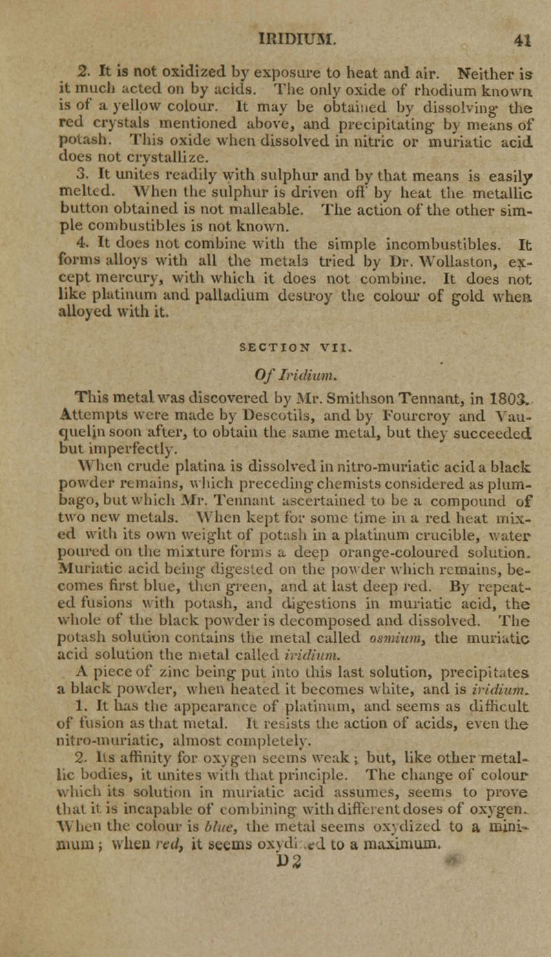 2. It is not oxidized by exposure to heat and air. Neither is it mud) acted on by acids. The only oxide of rhodium known is of a yellow colour. It may be obtained by dissolving- the red crystals mentioned above, and precipitating- by means of potash. This oxide when dissolved in nitric or muriatic acid does not crystallize. 3. It unites readily with sulphur and by that means is easily melted. When the sulphur is driven oft' by heat the metallic button obtained is not malleable. The action of the other sim- ple combustibles is not known. 4. It does not combine with the simple incombustibles. It forms alloys with all the metals tried by Dr. Wollaston, ex- cept mercury, with which it does not combine. It does not. like platinum and palladium destroy the colour of gold when alloyed with it. SECTION VII. Of Iridium. This metal was discovered by Mr. Smithson Tennant, in 1803. Attempts were made by Descotils, and by Fourcroy and Yau- queljn soon after, to obtain the same metal, but they succeeded but imperfectly. When crude platina is dissolved in nitro-muriatic acid a black powder remains, which preceding-chemists considered as plum- bago, but which Mr. Tennant ascertained to be a compound of two new metals. When kept for some time in a red heat mix- ed with its own weight of potash in a platinum crucible, water poured on the mixture forms a deep orange-coloured solution. Muriatic acid being- digested on the powder which remains, be- comes first blue, then green, and at last deep red. By repeat- ed fusions with potash, and digestions in muriatic acid, the whole of the black powder is decomposed and dissolved. The potasli solution contains the metal called osmium, the muriatic acid solution the metal called iridium. A piece of zinc being put into this last solution, precipitates a black powder, when heated it becomes white, and is iridium. 1. It has the appearance of platinum, and seems as difficult of fusion as that metal. It resists the action of acids, even the nitro-muriatic, almost completely. 2. Its affinity for oxygen seems weak; but, like other metal- lic bodies, it unites with that principle. The change of colour which its solution in muriatic, acid assumes, seems to prove that it is incapable of combining with different doses of oxygen. When the colour is blue, the metal seems oxydized to a mini- mum ; when red, it seems oxydi .^d to a maximum. D2