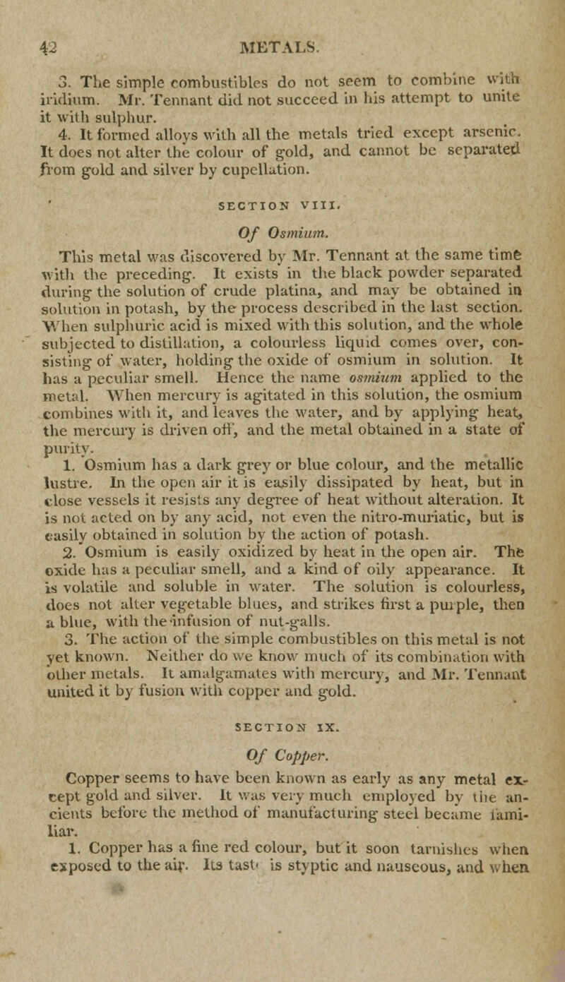 3. The simple combustibles do not seem to combine with iridium. Mr. Tennant did not succeed in his attempt to unite it with sulphur. 4. It formed alloys with all the metals tried except arsenic. It does not alter the colour of gold, and cannot be separated from gold and silver by cupellation. SECTION VIII. Of Osmium. This metal was discovered by Mr. Tennant at the same time with the preceding. It exists in the black powder separated during the solution of crude platina, and may be obtained in solution in potash, by the process described in the last section. When sulphuric acid is mixed with this solution, and the whole subjected to distillation, a colourless liquid comes over, con- sisting of water, holding the oxide of osmium in solution. It has a peculiar smell. Hence the name osmium applied to the metal. When mercury is agitated in this solution, the osmium combines with it, and leaves the water, and by applying heat, the mercury is driven off, and the metal obtained in a state of purity. 1. Osmium has a dark grey or blue colour, and the metallic lustre. In the open air it is easily dissipated by heat, but in close vessels it resists any degree of heat without alteration. It is not acted on by any acid, not even the nitro-muriatic, but is easily obtained in solution by the action of potash. 2. Osmium is easily oxidized by heat in the open air. The oxide has a peculiar smell, and a kind of oily appearance. It is volatile and soluble in water. The solution is colourless, does not alter vegetable blues, and strikes first a purple, then a blue, with the •infusion of nut-galls. 3. The action of the simple combustibles on this metal is not yet known. Neither do we know much of its combination with other metals. It amalgamates with mercury, and Mr. Tennant united it by fusion with copper and gold. SECTION IX. Of Copper. Copper seems to have been known as early as any metal ex- cept gold and silver. It was very much employed by the an- cients before the method of manufacturing steel became fami- liar. 1. Copper has a fine red colour, but it soon tarnishes when exposed to the air. Its tast' is styptic and nauseous, and when