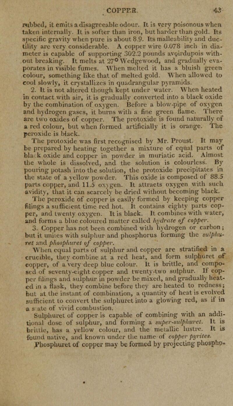 COPPER. 4i rubbed, it emits a disagreeable odour. It is very poisonous when taken internally. It is softer than iron, but harder than gold. Its specific gravity when pure is about 8.9. Its malleability and duc- tility are very considerable. A copper wire 0.078 inch in dia- meter is capable of supporting 302.2 pounds avoirdupois with- out breaking. It melts at 27° Wedgewood, and gradually eva- porates in visible fumes. When melted it has a bluish green colour, something like that of melted gold. When allowed to cool slowly, it crystallizes in quadrangular pyramids. 2. It is not altered though kept under water. When heated in contact with air, it is gradually converted into a black oxide by the combination of oxygen. Before a blow-pipe of oxygen and hydrogen gases, it burns with a fine green flame. There are two oxides of copper. The protoxide is found naturally of a red colour, but when formed artificially it is orange. The peroxide is black. The protoxide was first recognised by Mr. Proust. It may be prepared by heating together a mixture of equal parts of bla k oxide and copper in powder in muriatic acid. Almost the whole is dissolved, and the solution is colourless. By pouring potash into the solution, the protoxide precipitates in the state of a yellow powder. This oxide is composed of 88.5 parts copper, and 11.5 oxygen. It attracts oxygen with such avidity, that it can scarcely be dried without becoming black. The peroxide of copper is easily formed by keeping copper filings a sufficient time red hot. It contains eighty parts cop- per, and twenty oxygen. It is black. It combines with water, and forms a blue coloured matter called hydrate of copper. 3. Copper has not been combined with hydrogen or carbon ; but it unites with sulphur and phosphorus forming the sulphu- ret and phosphuret of copper. When equal parts of sulphur and copper are stratified in a crucible, they combine at a red heat, and form sulphuret of copper, of a very deep blue colour. It is brittle, and compo- sed of seventy-eight copper and twenty-two sulphur. If cop- per tilings and sulphur in powder be mixed, and gradually heat- ed in a flask, they combine before they are heated to redness; but at the instant of combination, a quantity of heat is evolved sufficient to convert the sulphuret into a glowing red, as if in a s ate of vivid combustion. Sulphuret of copper is capable of combining with an addi- tional dose of sulphur, and forming a aupersulphuret. It is brittle, has a yellow colour, and the metallic lustre. It is found native, and known under the name of copper pyrites. Phosphuret of copper may be formed by projecting phospho»