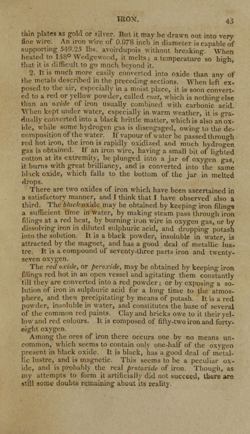 IRON. 4i thin plates as gold or silver. But it may be drawn out into very fine wire. An iron wire of 0.078 inch in diameter is capable of supporting 549.25 lbs. avoirdupois without breaking. When heated to 158° Wedge wood, it melts ; a temperature so high, that it is difficult to go much beyond it. 2. It is much more easily converted into oxide than any of the metals described in the preceding sections. When left ex- posed to the air, especially in a moist place, it is soon convert- ed to a red or yellow powder, called rust, which is nothing else than an oxide of iron usually combined with carbonic acid. When kept under water, especially in warm weather, it is gra- dually converted into a black brittle matter, which is also an ox- ide, while some hydrogen gas is disengaged, owing to the de- composition of the water. If vapour of water be passed through red hot iron, the iron is rapidly oxidized and much hydrogen gas is obtained. If an iron wire, having a small bit of lighted cotton at its extremity, be plunged into a jar of oxygen gas, it burns with great brilliancy, and is converted into the same black oxide, which falls to the bottom of the jar in melted drops. There are two oxides of iron which have been ascertained in a satisfactory manner, and I think that I have observed also a third. The black oxide may be obtained by keeping iron filings a sufficient lime in water, by making steam pass through iron filings at a red heat, by burning iron wire in oxygen gas, or by dissolving iron in diluted sulphuric acid, and dropping potash into the solution. It is a black powder, insoluble in water, is attracted by the magnet, and has a good deal of metallic lus- tre. It is a compound of seventy-three parts iron and twenty- seven oxygen. The red oxide, or peroxide, may be obtained by keeping iron filings red hot in an open vessel and agitating them constantly till they are converted into a red powder; or by exposing a so- lution of iron in sulphuric acid for a long time to the atmos- phere, and then precipitating by means of potash. It is a red powder, insoluble in water, and constitutes the base of several of the common red paints. Clay and bricks owe to it their yel- low and red colours. It is composed of fifty-two iron and forty- eight oxygen. Among the ores of iron there occurs one by no means un- common, which seems to contain only one-half of the oxygen present in black oxide. It is black, has a good deal of metal- lic lustre, and is magnetic. This seems to be a peculiar ox- ide, and is probably the real protoxide of iron. Though, as my attempts to form it artificial!}' did not succeed, there are st'ill some doubts remaining about its reality.