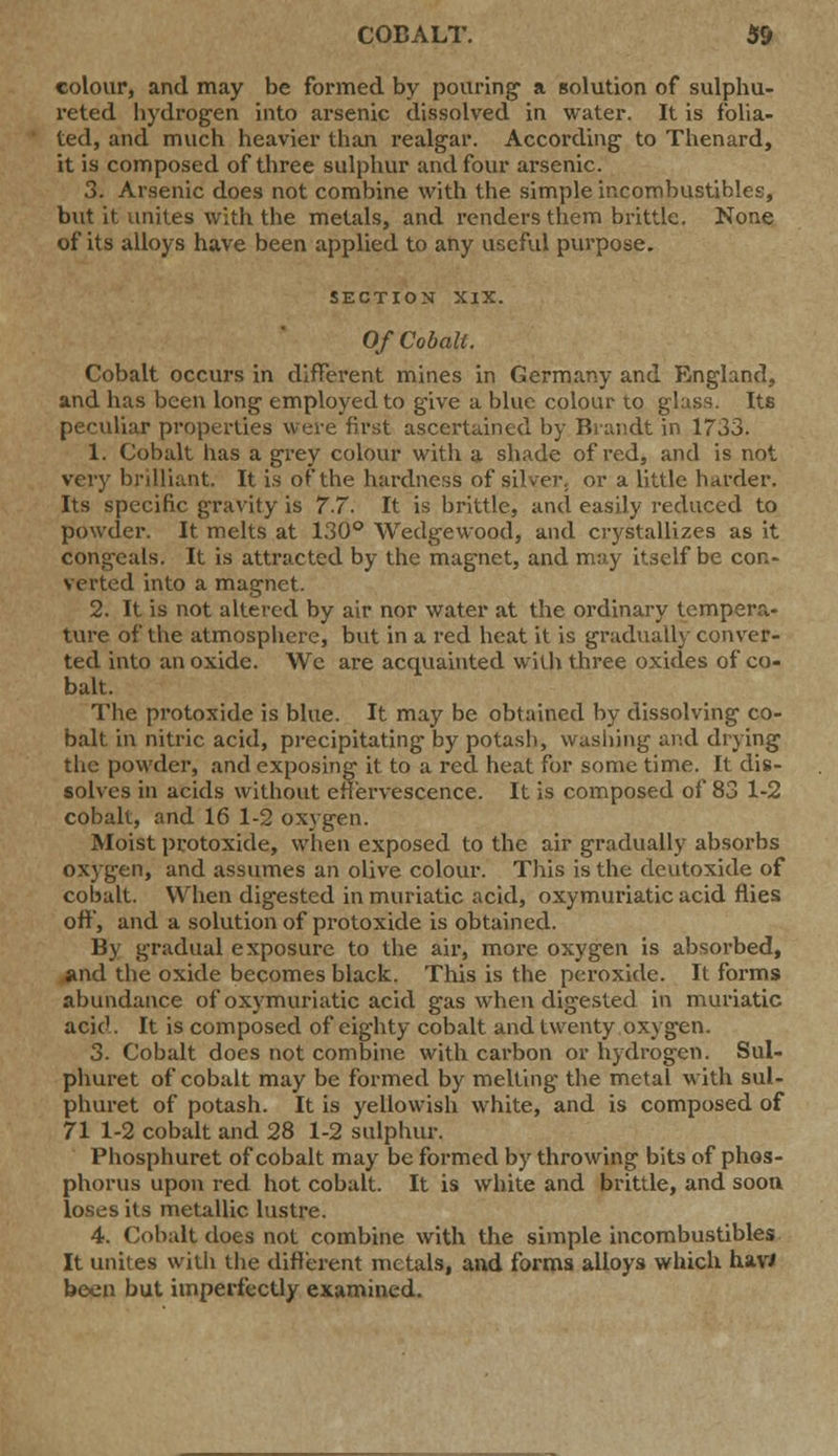 colour, and may be formed by pouring' a solution of sulphu- reted hydrogen into arsenic dissolved in water. It is folia- ted, and much heavier than realgar. According to Thenard, it is composed of three sulphur and four arsenic. 3. Arsenic does not combine with the simple incombustibles, but it unites with the metals, and renders them brittle. None of its alloys have been applied to any useful purpose. SECTION XIX. Of Cobalt. Cobalt occurs in different mines in Germany and England, and has been long employed to give a blue colour to glass. Its peculiar properties were first ascertained by Brandt in 1733. 1. Cobalt has a grey colour with a shade of red, and is not very brilliant. It is of the hardness of silver, or a little harder. Its specific gravity is 7.7. It is brittle, and easily reduced to powder. It melts at 130° Wedgewood, and crystallizes as it congeals. It is attracted by the magnet, and may itself be con- verted into a magnet. 2. It is not altered by air nor water at the ordinary tempera- ture of the atmosphere, but in a red heat it is gradually conver- ted into an oxide. Wc are acquainted with three oxides of co- balt. The protoxide is blue. It may be obtained by dissolving co- balt in nitric acid, precipitating by potash, washing and drying the powder, and exposing it to a red heat for some time. It dis- solves in acids without effervescence. It is composed of 83 1-2 cobalt, and 16 1-2 oxygen. Moist protoxide, when exposed to the air gradually absorbs oxygen, and assumes an olive colour. This is the deutoxide of cobalt. When digested in muriatic acid, oxymuriatic acid flies off, and a solution of protoxide is obtained. By gradual exposure to the air, more oxygen is absorbed, and the oxide becomes black. This is the peroxide. It forms abundance of oxymuriatic acid gas when digested in muriatic acid. It is composed of eighty cobalt and twenty oxygen. 3. Cobalt does not combine with carbon or hydrogen. Sul- phuret of cobalt may be formed by melting the metal with sul- phuret of potash. It is yellowish white, and is composed of 71 1-2 cobalt and 28 1-2 sulphur. Phosphuret of cobalt may be formed by throwing bits of phos- phorus upon red hot cobalt. It is white and brittle, and soon loses its metallic lustre. 4. Cobalt does not combine with the simple incombustibles It unites with the different metals, and forms alloys which hav> been but imperfectly examined.