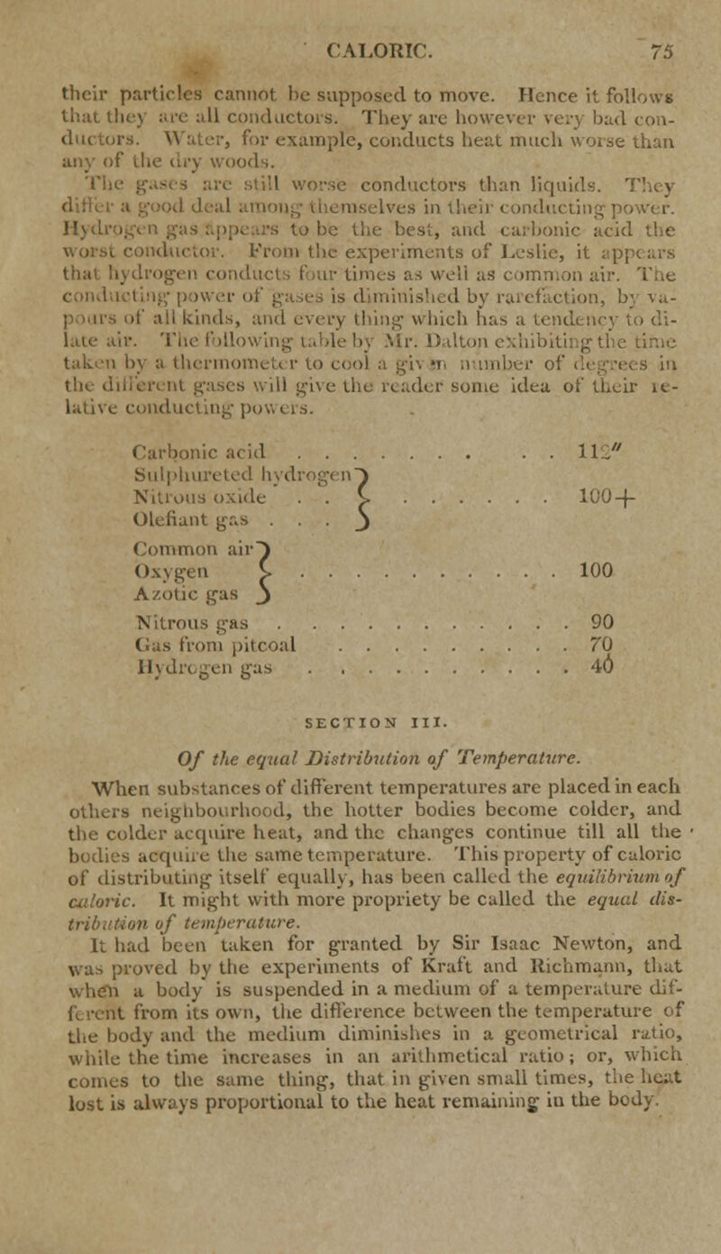 their particles cannot be supposed to move. Hence it follows that they are all conductors. They are however very bad con- ductors. Water, for example, conducts heat much worse than any of the dry woods. The | conductors than liquids. od deal am Ives in theij Ver. Hydr -s to be the best, and carbonic acid the ductor. From the experiments of Leslie, it app< that hydrogen conducts four times as well as common air. The cond i is diminished by rarefaction, bj \..- pours of ail kinds, and every thing which lias a tendency to di- late air. The following table by Mr. Dalton exhibiting the i by a thermometer to cool a gi\ wi number of degrees in the different ibises will give the reader some idea of their le- lative conducting powers. Carbonic acid . . 112* Sulphureted hydrogen} ins oxide . . S- 100-(- Olefiant gas -J Common air} Oxygen C 100 Azotic gas j Nitrous gas 90 Gas from pitcoal ?'0 Hydrogen gas 40 SECTION III. Of the equal Distribution of Temperature. When substances of different temperatures are placed in each others neighbourhood, the hotter bodies become colder, and the colder acquire heat, and the changes continue till all the ■ bodies acquire the same temperature. This property of caloric of distributing itself equally, has been called the equilibrium of caloric. It might with more propriety be called the equal dis- tribution of temperature. It had been taken for granted by Sir Isaac Newton, and was proved by the experiments of Kraft and Richmann, that when a body is suspended in a medium of a temperature clif- fy rent from its own, the difference between the temperature of the body and the medium diminishes in a geometrical ratio, while the time increases in an arithmetical ratio; or, which conies to the same thing, that in given small times, the heat lost is always proportional to the heat remaining iu the body.