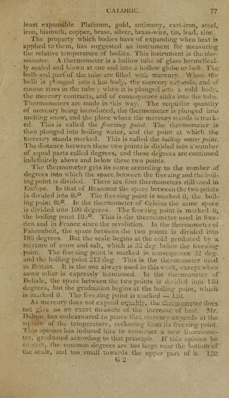 least expansible. Platinum, gold, antimony, cast-iron, steel, iron, bismuth, copper, brass, silver, brass-wire, tin, lead, zinc. The property which bodies have of expanding- when heat is applied to them, has suggested an instrument for measuring the relative temperature of bodies. This instrument is tl r. A thermometer is a hollow tube of glass hermetical- ly sealed and blown at one end into a hollow globe or bulb. The. bulb and par^of the tuUe are filled with mercury. Wb - p' ingiid into a hoi body, the mercury expands, dnd of course rises in the tube ; when it is plunged hrto a cold the mercury contracts, and of consequence sinks into tin Thermometers are made in this way. The n [uantity of mercury being introduced, the thermometer is plunged into melting snow, and the place where the merci ■ is mark- ed. This is called the freezing point. The thermometer is then plunged into boiling water, and the point at which the tnercury stands marked. This is called the boiling- water point. The distance between these two points is divided into a number of equal parts called degrees, and these degrees are continued indefinitely above and below these two points. The thermometer gets its name according to the number of ■ s into which the space between the freezing and the boil- ingpoint is divided. Thcie are four thermometers still used in •. In that of Reaumur the space between the two points is divided into 80°. The freezing point is marked 0, the boil- ing point 8(;°. In the thermometer of Celsius the same is divided into 100 degrees. The freezing point is marked 0, the boiling point li)j°. This is the thermometer, used in Swe- den ami in France since the revolution. In the thermometer of Fahrenheit, the space between the two points is divided into But the scale begins at H' oduced by a mixture of snow and salt, which is 32 deg. below th point. The freezing point is marked ii ce 32 deg. and the boiling point 212 deg. This is the thermomeu in Britain. It is the one always used in this v some oilier is expressly mentioned. In the Delisle, the space between the two points is ito 150 degrees, but the graduation begins at the boili . which rked 0. The feezing point is marked — I As mercury does not expand equably, Lhe U . er does § „.-> an esact measure of the increase of heat. Mr. Dalton has endeavoured to prove : uuuls at the of the temperature, reckonrnj from its freezing point. This opinion has induced him to construct a new thcrmome- duated according to that principle. If this opinion be , the common degrees are too large near the bottom of the sc.de, and too small towards the u G 2