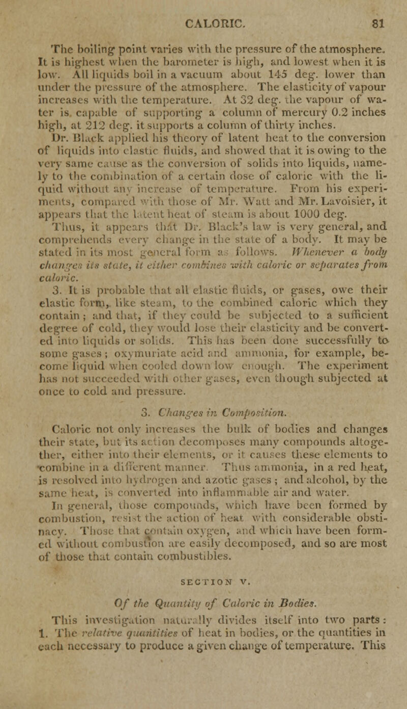 The boiling1 point varies with the pressure of the atmosphere. It is highest when the barometer is high, and lowest when it is low. All liquids boil in a vacuum about 145 deg\ lower than under the pressure of the atmosphere. The elasticity of vapour increases with the temperature. At 32 deg\ the vapour of wa- ter is capable of supporting- a column of mercury 0.2 inches high, at 212 deg. it supports a column of thirty inches. Dr. Black applied his theory of latent heat to the conversion of liquids into i bstic fluids, and showed that it is owing to the very same cause as the conversion of solids into liquids, name- ly to the combination of a certain dose of caloric with the li- quid without an :iUirc. From his expen- se of Mr. Wait and Mr. Lavoisier, it appears that the latent heat of steam is about 1000 deg. Thus, it appears thai Dr. Black's law is very general, and comprehends every change in the state of a body. It may be stated in ii aneral form Whenever a body changes its state, it either carnitines with caloric or separates from caloric. 3. It is probable that all elastic fluids, or g-ases, owe their elastic, form,, like steam, to the combined caloric which they contain; and that, if they could be subjected to a sufficient degree of cold, they would lose their elasticity and be convert- ed ifito liquids or solids. This lias been done successfully to some gases; oxymuriate acid and ammonia, for example, be- come liquid when cooled down low enough. The experiment has not succeeded with Ol even though subjected at once to cold and pressure. 3. Changes in Compo Caloric not only increases the bulk of bodies and changes their decomposes many compounds altoge- ther, either into their elements, or it causes these elements to bine in a different manner Thus ammonia, in a red heat, is resolved into hydrogen and azotic gases ; and alcohol, by the same heat, is converted into inflammable air and water. In general, those compounds, which have been formed by combustion, resist the action of heat with considerable obsti- nacy. Th pntain oxygen, and which have been form- ed without combustion are easily decomposed, and so are most of those that contain combustibles. SECTION V. Of the Quantity of Caloric in Bodies. This investigation natUr; !ly divides itself into two parts : 1. The relative quantities of heat in bodies, or the quantities in each necessary to produce a given change of temperature. This