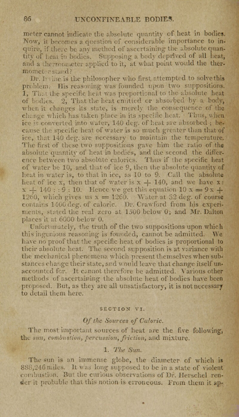 meter cannot indicate the absolute quantity cflie.it in bodies. Now, ii becomes a question of considerable importance to in- e be anj method of ascertaining the absolute quart.- tity of heat in bodies. Supposing a bodj deprived of all heat, and a :r applied to it, at what point would the ther- momel Dr. I) vine is the philosopher who first attempted to solve this problem. His reasoning was founded upon two suppositions. 1, Th: the specific heat was proportional to the absolute heat e heat emitted or absorbed by a body, its state, is merely the consequence of the Thus, Vi lien bnverted into water, 140 dei bsorbed j be- cause the specific heat of water is so much greater than that of ice, that 140 deg. are necessary to maintain the temperature. The first of these twO suppos e him the ratio of the absolute quantity of heat in bodies, and the second the differ- ence between two absolute calorics. Thus if the specific heat of water be 10, and that of ice 9, then the absolute quantity of heat in water is, to that in ice, as 10 to 9. Call the absolute heat of ice x, then that of water is x -j- 140, and we have x : x -j- 140 : : 9 : 10. Hence we get this equation 10 x = 9x 4- 1260, which gives us x = 1260. Water at 32 deg. of course g. of caloric. Dr. Crawford from his expert d the real zero at 1500 below 0; and Mr. DaltOR places it at 6000 below 0. Unfortunately, the truth of the two suppositions upon which this ingenious reasoning is founded, cannot be admitted. We have no proof that the specific heat of bodies is proportional to their absolute heat. The second supposition is at variance with the mechanical phent mena which present themselves when sub- stances change their state, and would leave that change itself un- accounted for. It cannot theri fore be admitted. Various other methods of ascertaining the absolute heat of bodies have been propos* d. But, as they are all unsatisfactory, it is not necessary to detail them here. SECTION VI. Of the Sources of Caloric. The most important sources of heat are the five following, the sun, combustioii, percussion, friction', and mixture. 1. The Sun. The sun is an immense glebe, the diameter of which i* . miles. It v■;■,, long supposed to be in a state of violent ion. Bui the curious observations of Dr. Herschel ren- der it probable that this notion is erroneous. From them it ap-