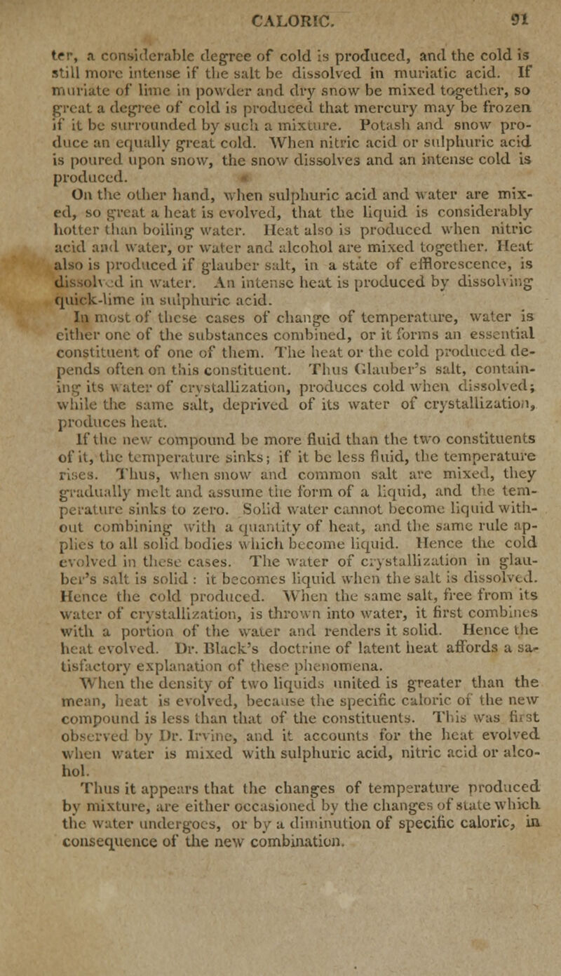 ter, a considerable degree of cold is produced, and the cold is still more intense if the salt be dissolved in muriatic acid. If muriate of lime in powder and dry snow be mixed together, so great a degree of cold is produced that mercury may be frozen if' it be surrounded by such a mixture. Potash and snow pro- duce an equally great cold. When nitric acid or sulphuric acid is poured upon snow, the snow dissolves and an intense cold is produced. On the other hand, when sulphuric acid and water are mix- ed, so great a heat is evolved, that the liquid is considerably hotter than boiling water. Heat also is produced when nitric acid and water, or water and alcohol are mixed together. Heat also is produced if glaubcr salt, in a state of efflorescence, is dissoh d in water. An intense heat is produced by dissolving quick-lime in sulphuric acid. In most of these cases of change of temperature, water is cither one of the substances combined, or it forms an essential constituent of one of them. The heat or the cold produced de- pends often on this constituent. Thus (dauber's salt, contain- ing its water of crystallization, pi-oduccs cold when dissolved; while the same salt, deprived of its water of crystallization, produces heat. if the new compound be more fluid than the two constituents of it, the temperature sinks; if it be less fluid, the temperature rises. Thus, when snow and common salt arc mixed, they gradually melt and assume tiie form of a liquid, and the tem- perature sinks to zero. Solid water cannot become liquid with- out combining with a quantity of heat, and the same rule ap- plies to all solid bodies which become liquid. Hence the cold evolved in these cases. The water of crystallization in glau- ber's salt is solid : it becomes liquid when the salt is dissolved. Hence the cold produced. When the same salt, free from its water of crystallization, is thrown into water, it first combines with a portion of the waier and renders it solid. Hence the heat evolved. Dr. lilack's doctrine of latent heat affords a sa* tisfactory explanation of these phenomena. When the density of two liquids united is greater than the mean, heat is evolved, because the specific caloric of the new compound is less than that of the constituents. This was first observed by Dr. Irvine, and it accounts for the heat evolved when water is mixed with sulphuric acid, nitric acid or alco- hol. Thus it appears that the changes of temperature produced by mixture, are either occasioned by the changes of state which the water undergoes, or by a diminution of specific caloric, in consequence of the new combination.