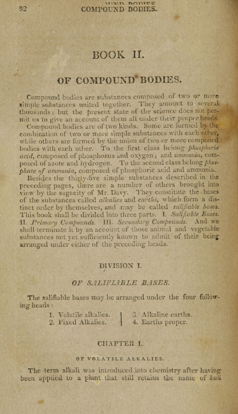 \t*vtt\ nr\T\TV c 92 COMPOUND BODIES- BOOK II. OF COMPOUND* BODIES. Compound bodies are substances composed of two or more simple substances united together. Tiny amount to several nds ; but the present slate of the science d >es n ihit us to give an account of them all under their prep! r I Compound bodies are of two kinds. Some arc formed bj the combination of two or more simple substances with each other, While others are formed by the union of two or more compound bodies with each other. To the first class belong phosphoric acid, composed of phosphorus and oxygen ; and ammonia, com- posed of azote and hydrogen. To the second class belong phot- pliate of ammonia, composed of phosphoric acid and ammonia. Besides the thirty-five simple substances described in the preceding pages, there are a number of others brought into view by the sagacity of Mr. Davy. They constitute the bases of the substances called alkalies and earths, which form a dis- tinct order by themselves, and may be called salifiable bases. This book shall he divided into three parts. I. Salifiable Bases. II. Primary Compounds. HI. Secondary Compounds. And we shall terminate ic by an account of mil and vegetable mces not yet.sufficiently known to admit of their being arranged under either of the preceding heads. DIVISION I. OF SALIFIABLE BASES. The salifiable bases may be arranged under the four follow- ing heads: 1. Volatile alkalies. I 3. Alkaline earths. 2. i'ixed Alkalies. | 4. Earths proper. CHAPTER I. OF VOLATILE ALKALIES. The term alkali was introduced into chemistry after having been applied to a plant that still retains the name of kali